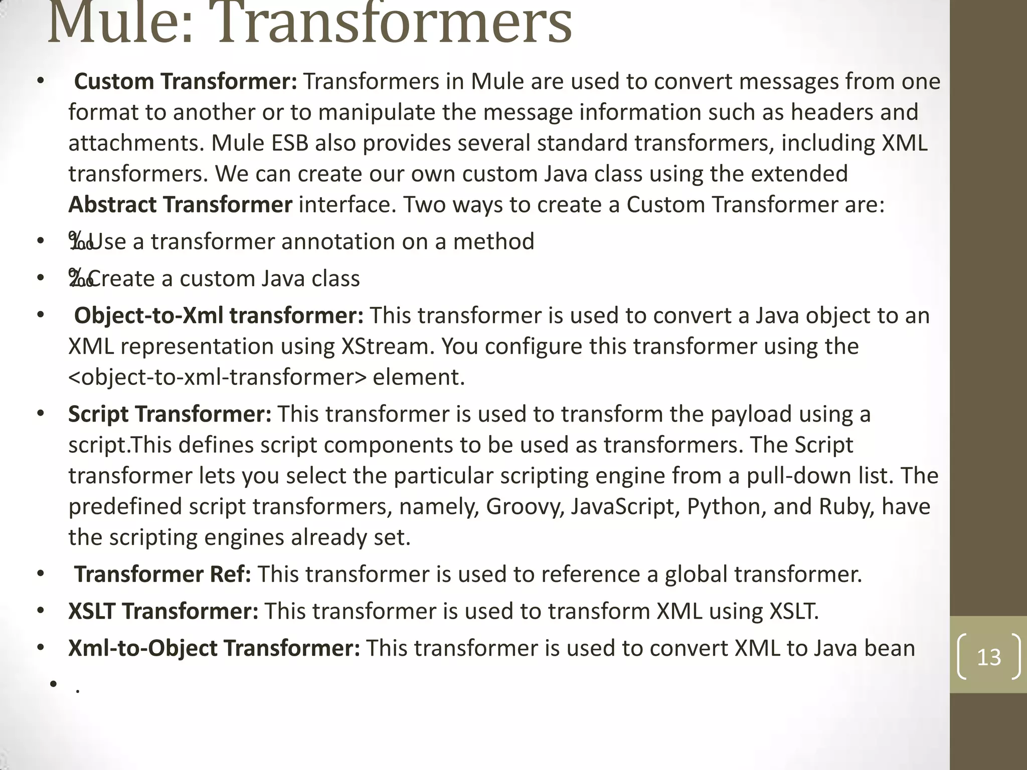 Mule: Transformers
• Custom Transformer: Transformers in Mule are used to convert messages from one
format to another or to manipulate the message information such as headers and
attachments. Mule ESB also provides several standard transformers, including XML
transformers. We can create our own custom Java class using the extended
Abstract Transformer interface. Two ways to create a Custom Transformer are:
• ‰1.Use a transformer annotation on a method
• ‰2.Create a custom Java class
• Object-to-Xml transformer: This transformer is used to convert a Java object to an
XML representation using XStream. You configure this transformer using the
<object-to-xml-transformer> element.
• Script Transformer: This transformer is used to transform the payload using a
script.This defines script components to be used as transformers. The Script
transformer lets you select the particular scripting engine from a pull-down list. The
predefined script transformers, namely, Groovy, JavaScript, Python, and Ruby, have
the scripting engines already set.
• Transformer Ref: This transformer is used to reference a global transformer.
• XSLT Transformer: This transformer is used to transform XML using XSLT.
• Xml-to-Object Transformer: This transformer is used to convert XML to Java bean
• .
13
 