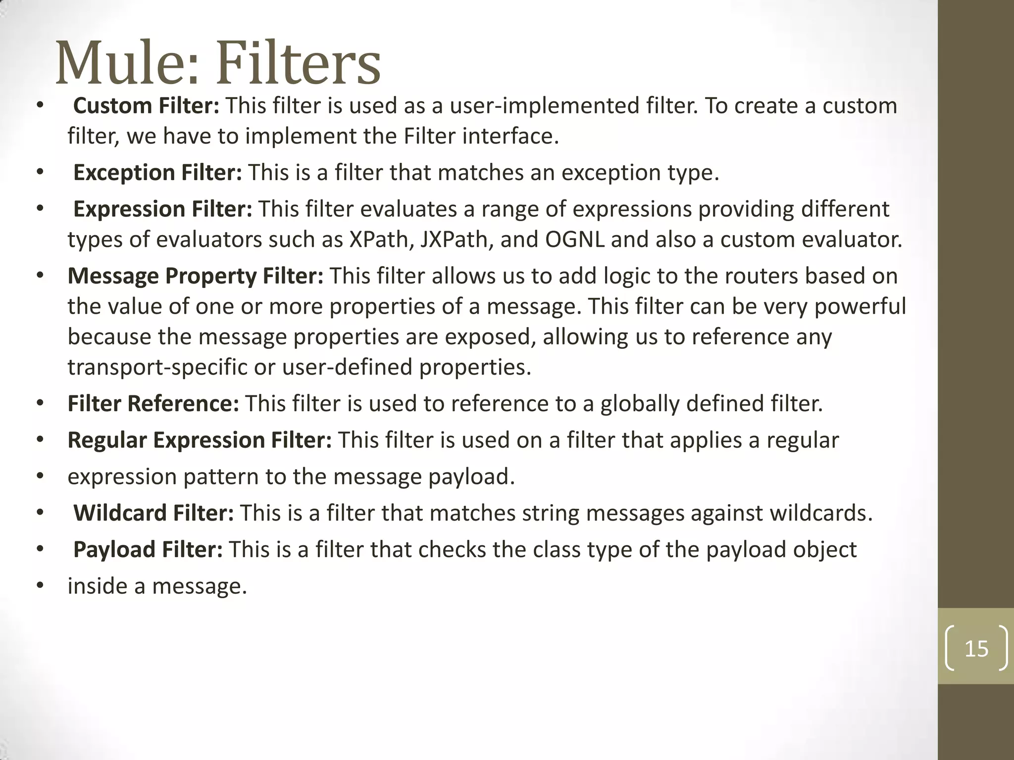 Mule: Filters• Custom Filter: This filter is used as a user-implemented filter. To create a custom
filter, we have to implement the Filter interface.
• Exception Filter: This is a filter that matches an exception type.
• Expression Filter: This filter evaluates a range of expressions providing different
types of evaluators such as XPath, JXPath, and OGNL and also a custom evaluator.
• Message Property Filter: This filter allows us to add logic to the routers based on
the value of one or more properties of a message. This filter can be very powerful
because the message properties are exposed, allowing us to reference any
transport-specific or user-defined properties.
• Filter Reference: This filter is used to reference to a globally defined filter.
• Regular Expression Filter: This filter is used on a filter that applies a regular
• expression pattern to the message payload.
• Wildcard Filter: This is a filter that matches string messages against wildcards.
• Payload Filter: This is a filter that checks the class type of the payload object
• inside a message.
15
 
