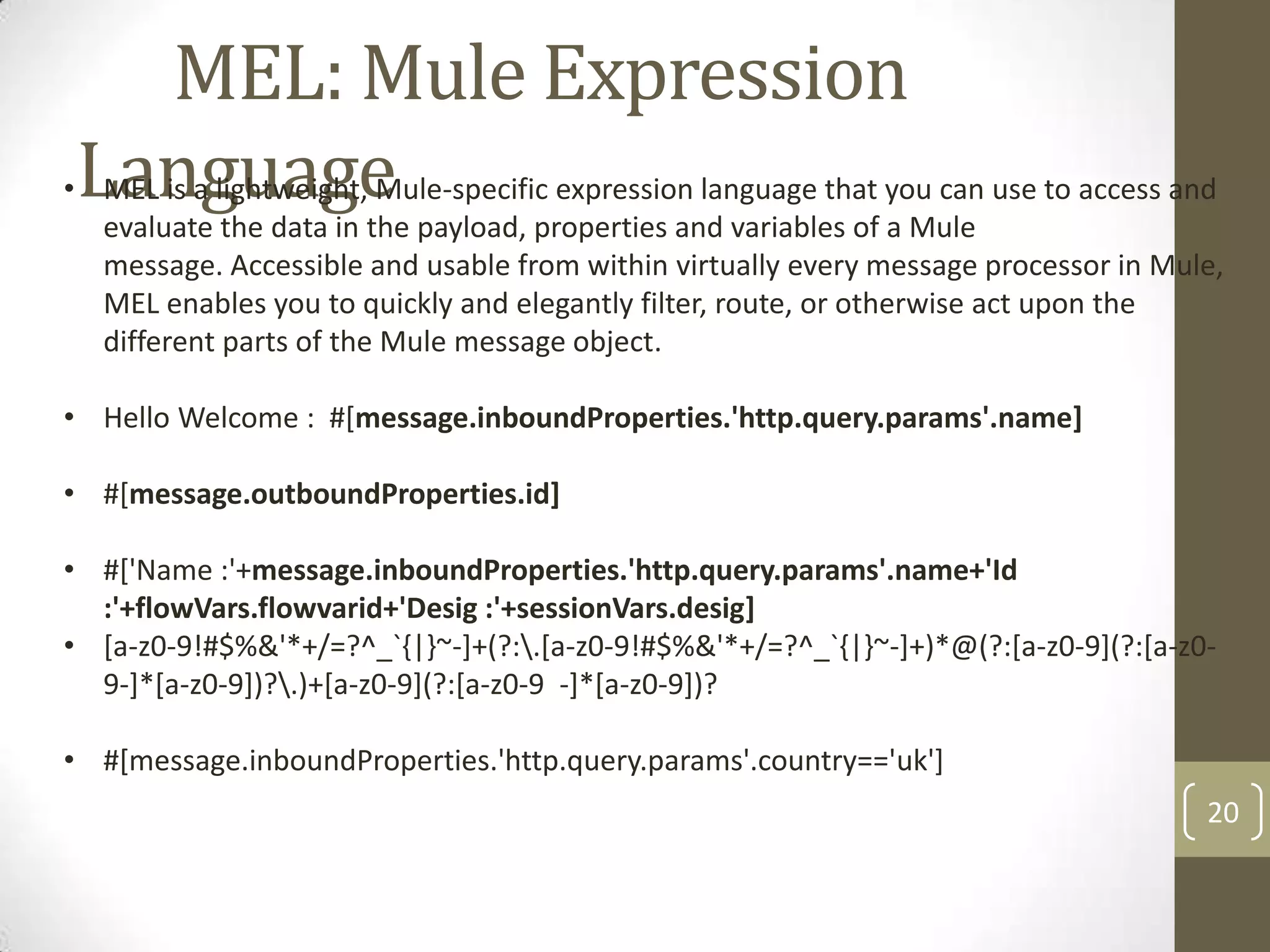 MEL: Mule Expression
Language
20
• MEL is a lightweight, Mule-specific expression language that you can use to access and
evaluate the data in the payload, properties and variables of a Mule
message. Accessible and usable from within virtually every message processor in Mule,
MEL enables you to quickly and elegantly filter, route, or otherwise act upon the
different parts of the Mule message object.
• Hello Welcome : #[message.inboundProperties.'http.query.params'.name]
• #[message.outboundProperties.id]
• #['Name :'+message.inboundProperties.'http.query.params'.name+'Id
:'+flowVars.flowvarid+'Desig :'+sessionVars.desig]
• [a-z0-9!#$%&'*+/=?^_`{|}~-]+(?:.[a-z0-9!#$%&'*+/=?^_`{|}~-]+)*@(?:[a-z0-9](?:[a-z0-
9-]*[a-z0-9])?.)+[a-z0-9](?:[a-z0-9 -]*[a-z0-9])?
• #[message.inboundProperties.'http.query.params'.country=='uk']
 