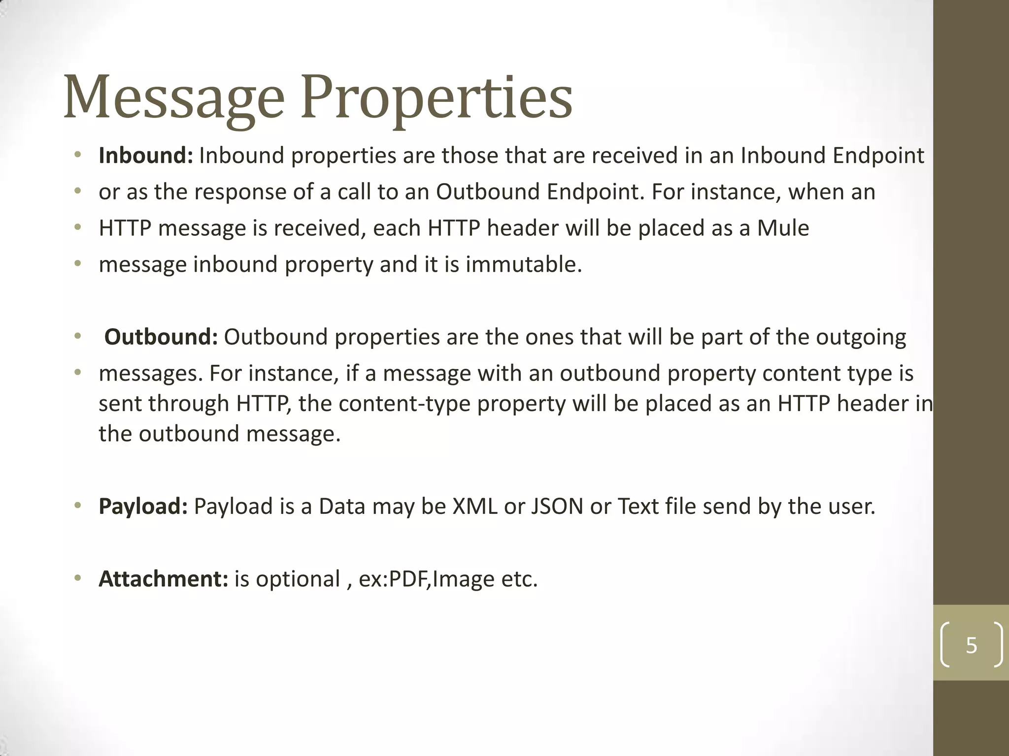 Message Properties
• Inbound: Inbound properties are those that are received in an Inbound Endpoint
• or as the response of a call to an Outbound Endpoint. For instance, when an
• HTTP message is received, each HTTP header will be placed as a Mule
• message inbound property and it is immutable.
• Outbound: Outbound properties are the ones that will be part of the outgoing
• messages. For instance, if a message with an outbound property content type is
sent through HTTP, the content-type property will be placed as an HTTP header in
the outbound message.
• Payload: Payload is a Data may be XML or JSON or Text file send by the user.
• Attachment: is optional , ex:PDF,Image etc.
5
 