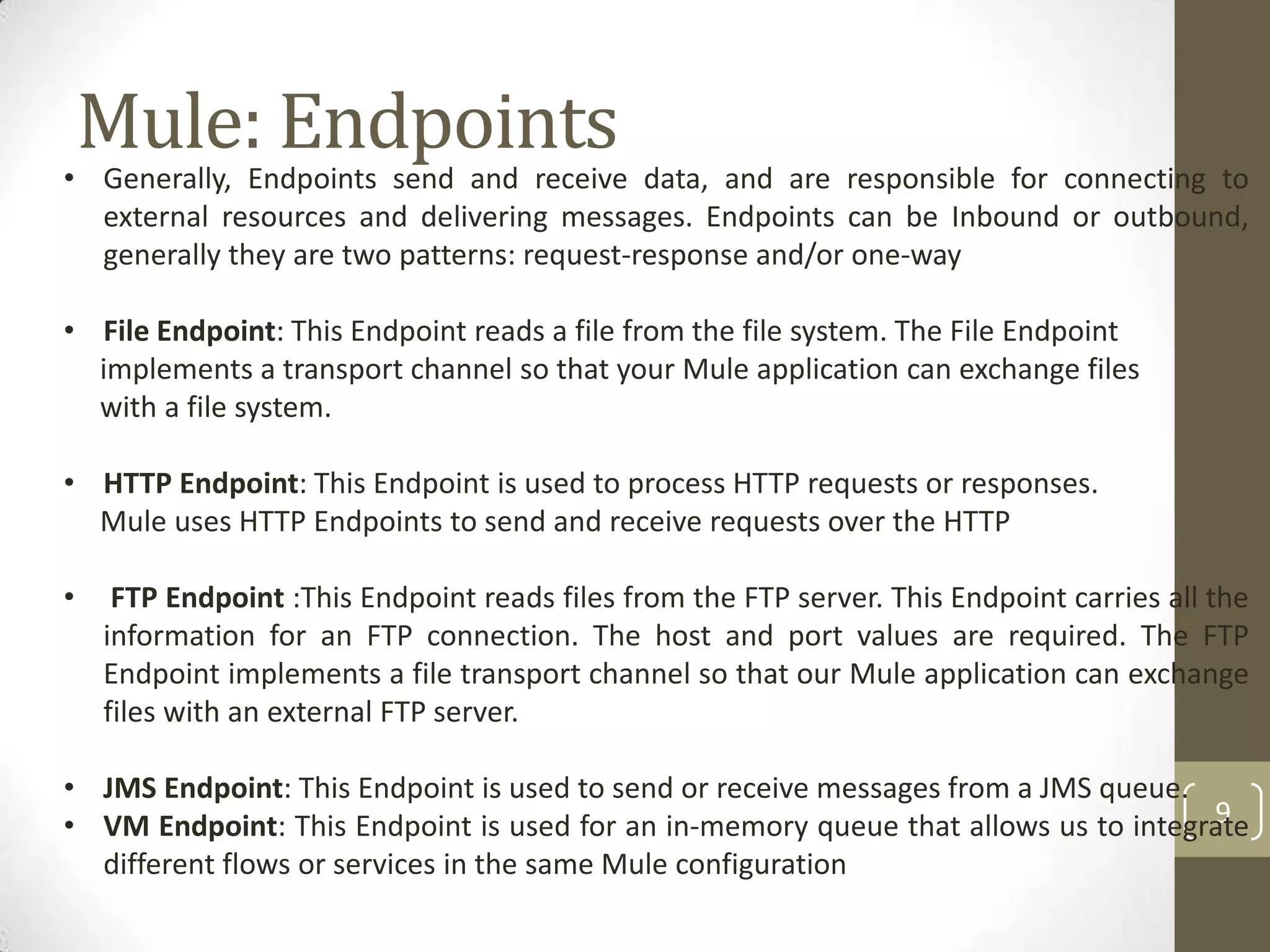 Mule: Endpoints
9
• Generally, Endpoints send and receive data, and are responsible for connecting to
external resources and delivering messages. Endpoints can be Inbound or outbound,
generally they are two patterns: request-response and/or one-way
• File Endpoint: This Endpoint reads a file from the file system. The File Endpoint
implements a transport channel so that your Mule application can exchange files
with a file system.
• HTTP Endpoint: This Endpoint is used to process HTTP requests or responses.
Mule uses HTTP Endpoints to send and receive requests over the HTTP
• FTP Endpoint :This Endpoint reads files from the FTP server. This Endpoint carries all the
information for an FTP connection. The host and port values are required. The FTP
Endpoint implements a file transport channel so that our Mule application can exchange
files with an external FTP server.
• JMS Endpoint: This Endpoint is used to send or receive messages from a JMS queue.
• VM Endpoint: This Endpoint is used for an in-memory queue that allows us to integrate
different flows or services in the same Mule configuration
 