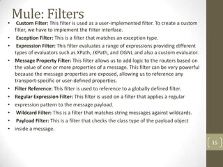 Mule: Filters• Custom Filter: This filter is used as a user-implemented filter. To create a custom
filter, we have to implement the Filter interface.
• Exception Filter: This is a filter that matches an exception type.
• Expression Filter: This filter evaluates a range of expressions providing different
types of evaluators such as XPath, JXPath, and OGNL and also a custom evaluator.
• Message Property Filter: This filter allows us to add logic to the routers based on
the value of one or more properties of a message. This filter can be very powerful
because the message properties are exposed, allowing us to reference any
transport-specific or user-defined properties.
• Filter Reference: This filter is used to reference to a globally defined filter.
• Regular Expression Filter: This filter is used on a filter that applies a regular
• expression pattern to the message payload.
• Wildcard Filter: This is a filter that matches string messages against wildcards.
• Payload Filter: This is a filter that checks the class type of the payload object
• inside a message.
15
 