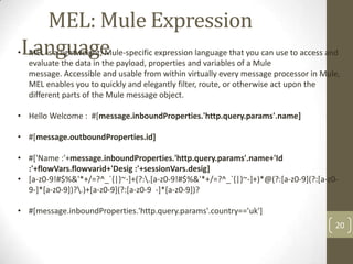 MEL: Mule Expression
Language
20
• MEL is a lightweight, Mule-specific expression language that you can use to access and
evaluate the data in the payload, properties and variables of a Mule
message. Accessible and usable from within virtually every message processor in Mule,
MEL enables you to quickly and elegantly filter, route, or otherwise act upon the
different parts of the Mule message object.
• Hello Welcome : #[message.inboundProperties.'http.query.params'.name]
• #[message.outboundProperties.id]
• #['Name :'+message.inboundProperties.'http.query.params'.name+'Id
:'+flowVars.flowvarid+'Desig :'+sessionVars.desig]
• [a-z0-9!#$%&'*+/=?^_`{|}~-]+(?:.[a-z0-9!#$%&'*+/=?^_`{|}~-]+)*@(?:[a-z0-9](?:[a-z0-
9-]*[a-z0-9])?.)+[a-z0-9](?:[a-z0-9 -]*[a-z0-9])?
• #[message.inboundProperties.'http.query.params'.country=='uk']
 