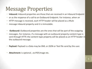 Message Properties
• Inbound: Inbound properties are those that are received in an Inbound Endpoint
• or as the response of a call to an Outbound Endpoint. For instance, when an
• HTTP message is received, each HTTP header will be placed as a Mule
• message inbound property and it is immutable.
• Outbound: Outbound properties are the ones that will be part of the outgoing
• messages. For instance, if a message with an outbound property content type is
sent through HTTP, the content-type property will be placed as an HTTP header in
the outbound message.
• Payload: Payload is a Data may be XML or JSON or Text file send by the user.
• Attachment: is optional , ex:PDF,Image etc.
5
 