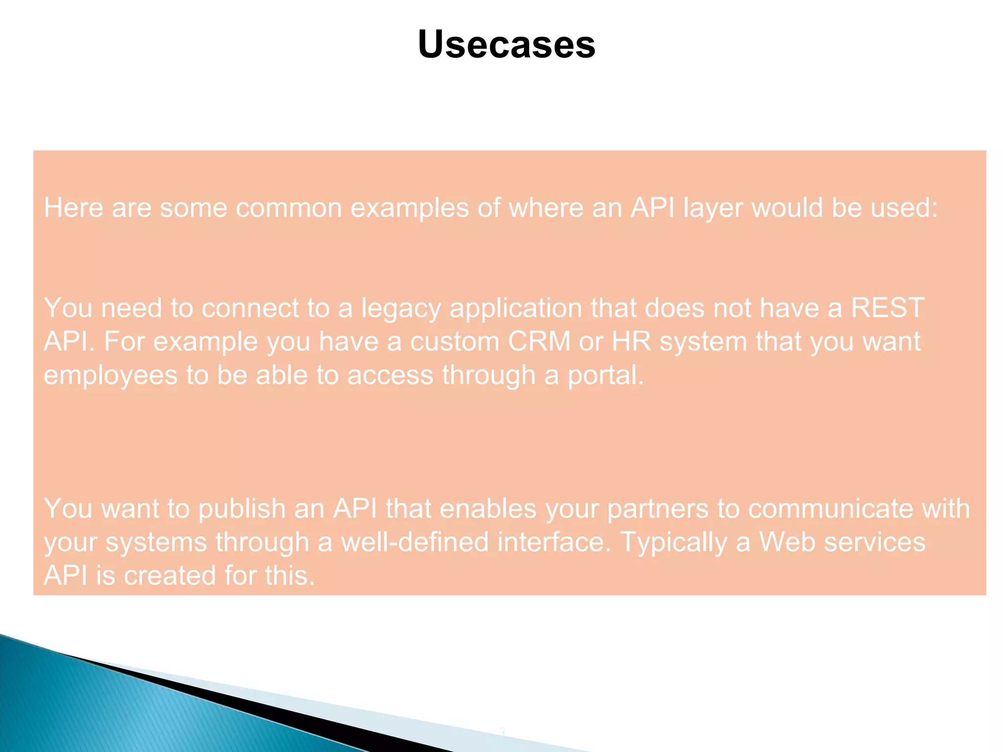 3 Usecases Here are some common examples of where an API layer would be used: You need to connect to a legacy application that does not have a REST API. For example you have a custom CRM or HR system that you want employees to be able to access through a portal. You want to publish an API that enables your partners to communicate with your systems through a well-defined interface. Typically a Web services API is created for this. 