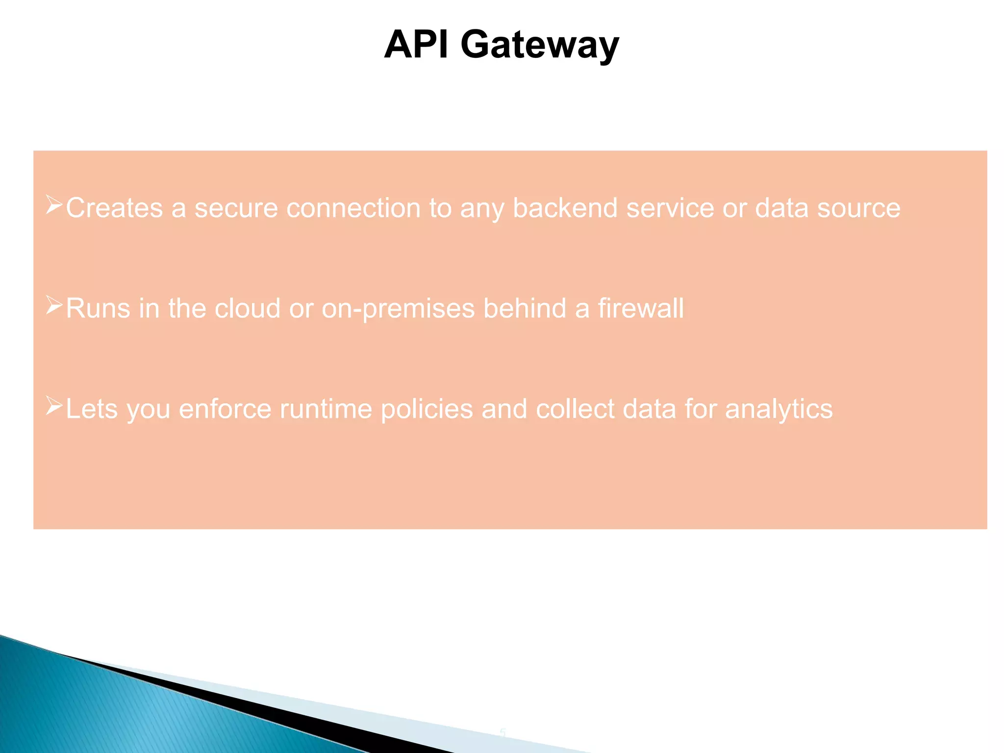 5 API Gateway Creates a secure connection to any backend service or data source Runs in the cloud or on-premises behind a firewall Lets you enforce runtime policies and collect data for analytics 