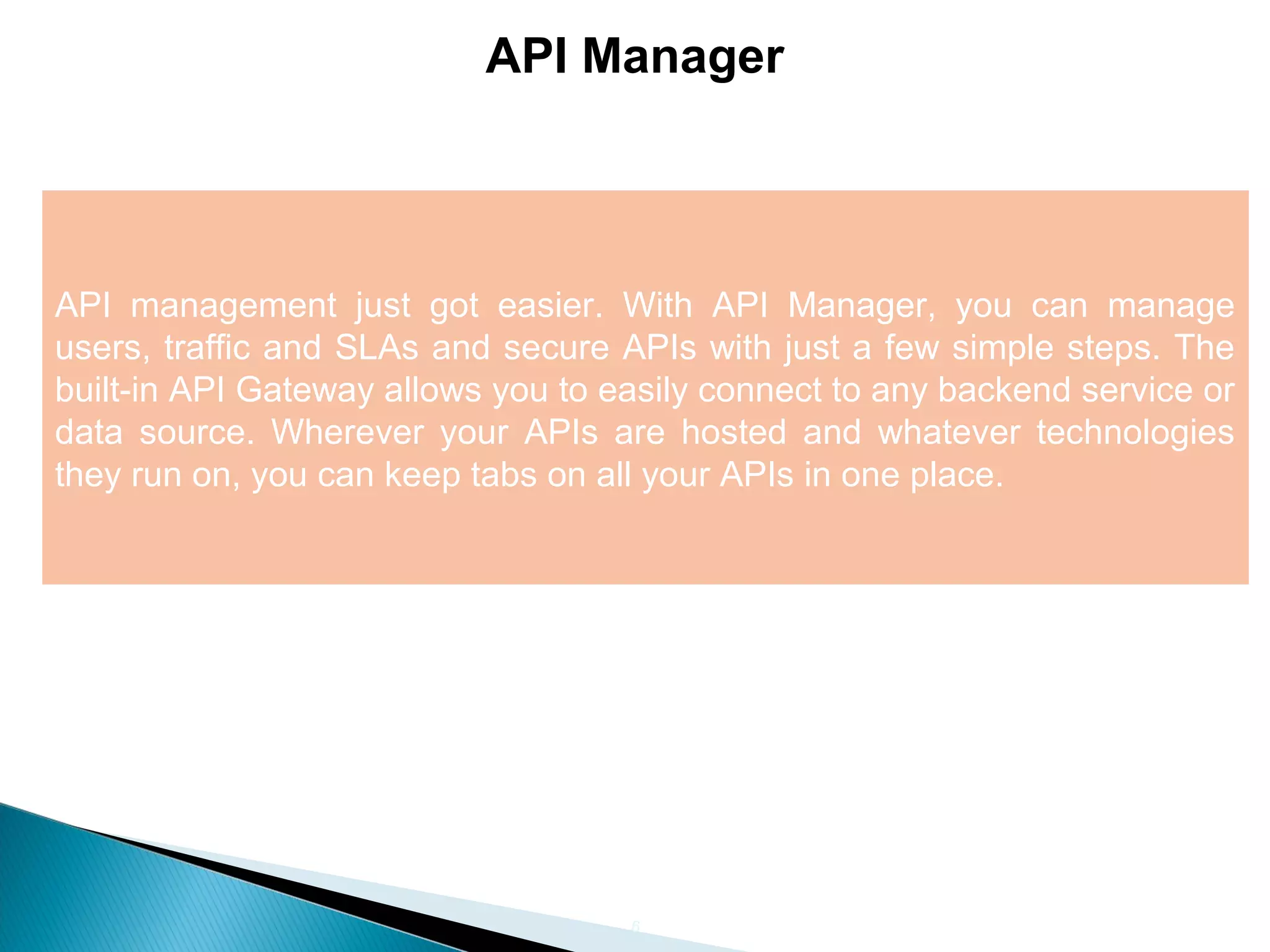 6 API Manager API management just got easier. With API Manager, you can manage users, traffic and SLAs and secure APIs with just a few simple steps. The built-in API Gateway allows you to easily connect to any backend service or data source. Wherever your APIs are hosted and whatever technologies they run on, you can keep tabs on all your APIs in one place. 