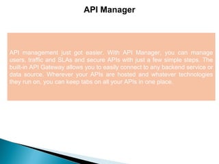 6
API Manager
API management just got easier. With API Manager, you can manage
users, traffic and SLAs and secure APIs with just a few simple steps. The
built-in API Gateway allows you to easily connect to any backend service or
data source. Wherever your APIs are hosted and whatever technologies
they run on, you can keep tabs on all your APIs in one place.
 