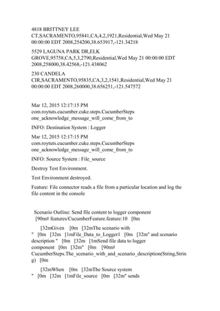 4818 BRITTNEY LEE
CT,SACRAMENTO,95841,CA,4,2,1921,Residential,Wed May 21
00:00:00 EDT 2008,254200,38.653917,-121.34218
5529 LAGUNA PARK DR,ELK
GROVE,95758,CA,5,3,2790,Residential,Wed May 21 00:00:00 EDT
2008,258000,38.42568,-121.438062
230 CANDELA
CIR,SACRAMENTO,95835,CA,3,2,1541,Residential,Wed May 21
00:00:00 EDT 2008,260000,38.656251,-121.547572
Mar 12, 2015 12:17:15 PM
com.roytuts.cucumber.cuke.steps.CucumberSteps
one_acknowledge_message_will_come_from_to
INFO: Destination System : Logger
Mar 12, 2015 12:17:15 PM
com.roytuts.cucumber.cuke.steps.CucumberSteps
one_acknowledge_message_will_come_from_to
INFO: Source System : File_source
Destroy Test Environment.
Test Environment destroyed.
Feature: File connector reads a file from a particular location and log the
file content in the console
Scenario Outline: Send file content to logger component
[90m# features/CucumberFeature.feature:10 [0m
[32mGiven [0m [32mThe scenario with
" [0m [32m [1mFile_Data_to_Logger1 [0m [32m" and scenario
description " [0m [32m [1mSend file data to logger
component [0m [32m" [0m [90m#
CucumberSteps.The_scenario_with_and_scenario_description(String,Strin
g) [0m
[32mWhen [0m [32mThe Source system
" [0m [32m [1mFile_source [0m [32m" sends
 