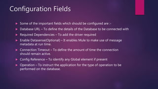 Configuration Fields
 Some of the important fields which should be configured are :-
 Database URL – To define the details of the Database to be connected with
 Required Dependencies – To add the driver required
 Enable Datasense(Optional) – It enables Mule to make use of message
metadata at run time.
 Connection Timeout – To define the amount of time the connection
should remain active.
 Config Reference – To identify any Global element if present
 Operation – To instruct the application for the type of operation to be
performed on the database.
 