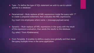  Type – To define the type of SQL statement we wish to use to submit
queries to a database :
 Parametrized – Mule replaces all MEL expressions inside the query with “?”
to create a prepared statement, then evaluates the MEL expressions.
E.g. insert into employees where name = [message.payload.name]
 Dynamic – Mule replaces all MEL expressions in the query with the result
of the expression evaluation, then sends the results to the database.
E.g. select * from #[tablename]
 From Template- It enables to define a query once globally and then reuse
the query multiple times in the same application.
 