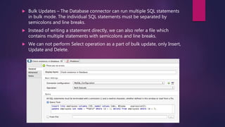  Bulk Updates – The Database connector can run multiple SQL statements
in bulk mode. The individual SQL statements must be separated by
semicolons and line breaks.
 Instead of writing a statement directly, we can also refer a file which
contains multiple statements with semicolons and line breaks.
 We can not perform Select operation as a part of bulk update, only Insert,
Update and Delete.
 