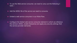 To use the Web service consumer, we need to carry out the following 3
tasks :-
 Add the WSDL file of the service we need to consume.
 Embed a web service consumer in our Mule Flow.
 Configure the Global web service consumer element in which we reference
the service’s WSDL, enable Datasense and apply any security settings that
the service provider demands.
 