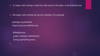  To begin with writing a code first web service, the steps to be followed are
:-
 We begin with writing the service interface. For example
package org.example;
import javax.jws.WebService;
@WebService
public interface HelloWorld {
String sayHi(String text);
}
 