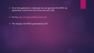  Once the application is deployed, we can generate the WSDL by
appending ?wsdl at the end of the end point URL.
 For e.g. http://localhost:8081/hello?wsdl
 This displays the WSDL generated by CXF
 