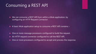 Consuming a REST API
 We can consume a REST API from within a Mule application, by
configuring an HTTP Request Connector.
 A basic Mule application setup to consume a REST API contains :-
 One or more message processors configured to build the request.
 An HTTP request connector configured to call the REST API.
 One or more processors configured to accept and process the response.
 
