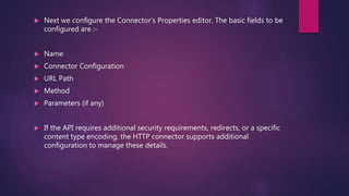  Next we configure the Connector’s Properties editor. The basic fields to be
configured are :-
 Name
 Connector Configuration
 URL Path
 Method
 Parameters (if any)
 If the API requires additional security requirements, redirects, or a specific
content type encoding, the HTTP connector supports additional
configuration to manage these details.
 