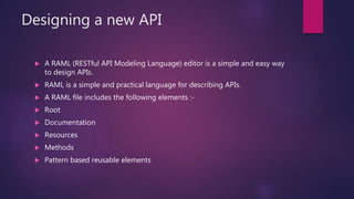 Designing a new API
 A RAML (RESTful API Modeling Language) editor is a simple and easy way
to design APIs.
 RAML is a simple and practical language for describing APIs.
 A RAML file includes the following elements :-
 Root
 Documentation
 Resources
 Methods
 Pattern based reusable elements
 