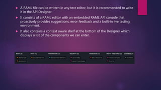  A RAML file can be written in any text editor, but it is recommended to write
it in the API Designer.
 It consists of a RAML editor with an embedded RAML API console that
proactively provides suggestions, error feedback and a built-in live testing
environment.
 It also contains a context aware shelf at the bottom of the Designer which
displays a list of the components we can enter.
 