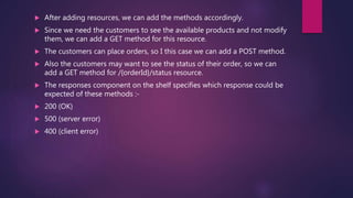  After adding resources, we can add the methods accordingly.
 Since we need the customers to see the available products and not modify
them, we can add a GET method for this resource.
 The customers can place orders, so I this case we can add a POST method.
 Also the customers may want to see the status of their order, so we can
add a GET method for /{orderId}/status resource.
 The responses component on the shelf specifies which response could be
expected of these methods :-
 200 (OK)
 500 (server error)
 400 (client error)
 