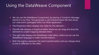 Using the DataWeave Component
 We can use the DataWeave Component, by placing a Transform Message
element in our flow. This generates a .dwl transformation file that stores
our code and is packaged within our Mule application.
 The Properties editor displays two sides for this element :-
 The left side displays a Graphical editor where we can drag and drop the
elements to create mapping between them.
 The right side displays the DataWeave code editor, where we can use the
DataWeave language to make transformations.
 Both the regions represent the same transformation and any change done
to one is reflected on the other.
 
