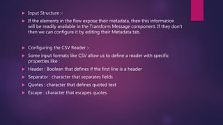  Input Structure :-
 If the elements in the flow expose their metadata, then this information
will be readily available in the Transform Message component. If they don’t
then we can configure it by editing their Metadata tab.
 Configuring the CSV Reader :-
 Some input formats like CSV allow us to define a reader with specific
properties like :
 Header : Boolean that defines if the first line is a header
 Separator : character that separates fields
 Quotes : character that defines quoted text
 Escape : character that escapes quotes
 