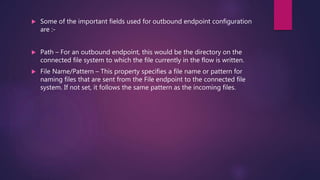  Some of the important fields used for outbound endpoint configuration
are :-
 Path – For an outbound endpoint, this would be the directory on the
connected file system to which the file currently in the flow is written.
 File Name/Pattern – This property specifies a file name or pattern for
naming files that are sent from the File endpoint to the connected file
system. If not set, it follows the same pattern as the incoming files.
 