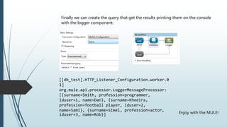 Finally we can create the query that get the results printing them on the console
with the logger component:
[[db_test].HTTP_Listener_Configuration.worker.0
1]
org.mule.api.processor.LoggerMessageProcessor:
[{surname=Smith, profession=programmer,
iduser=1, name=Dan}, {surname=Khedira,
profession=football player, iduser=2,
name=Sami}, {surname=Simel, profession=actor,
iduser=3, name=Rob}] Enjoy with the MULE!
 