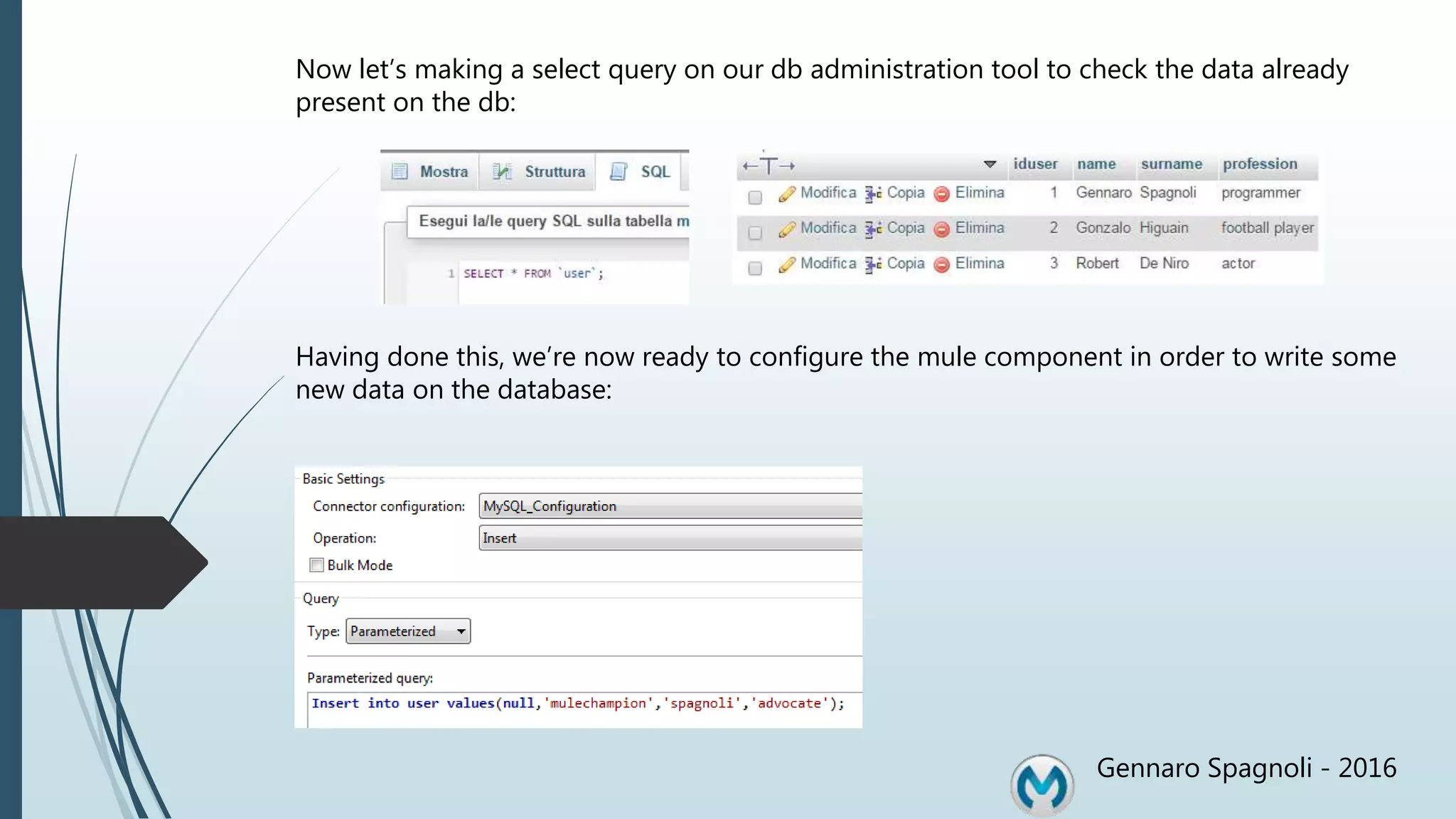 Gennaro Spagnoli - 2016 Now let’s making a select query on our db administration tool to check the data already present on the db: Having done this, we’re now ready to configure the mule component in order to write some new data on the database: 