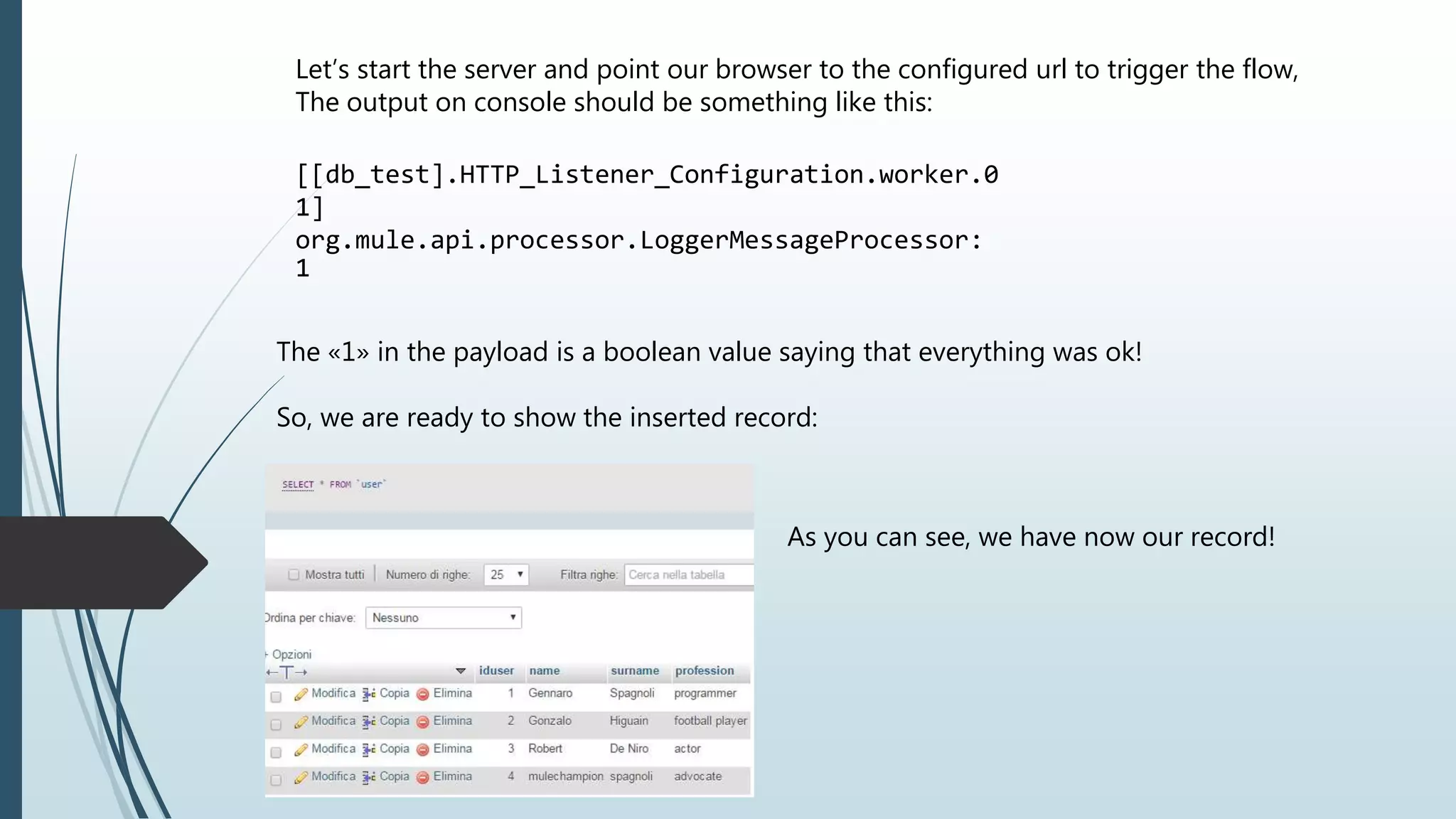 Let’s start the server and point our browser to the configured url to trigger the flow, The output on console should be something like this: [[db_test].HTTP_Listener_Configuration.worker.0 1] org.mule.api.processor.LoggerMessageProcessor: 1 The «1» in the payload is a boolean value saying that everything was ok! So, we are ready to show the inserted record: As you can see, we have now our record! 