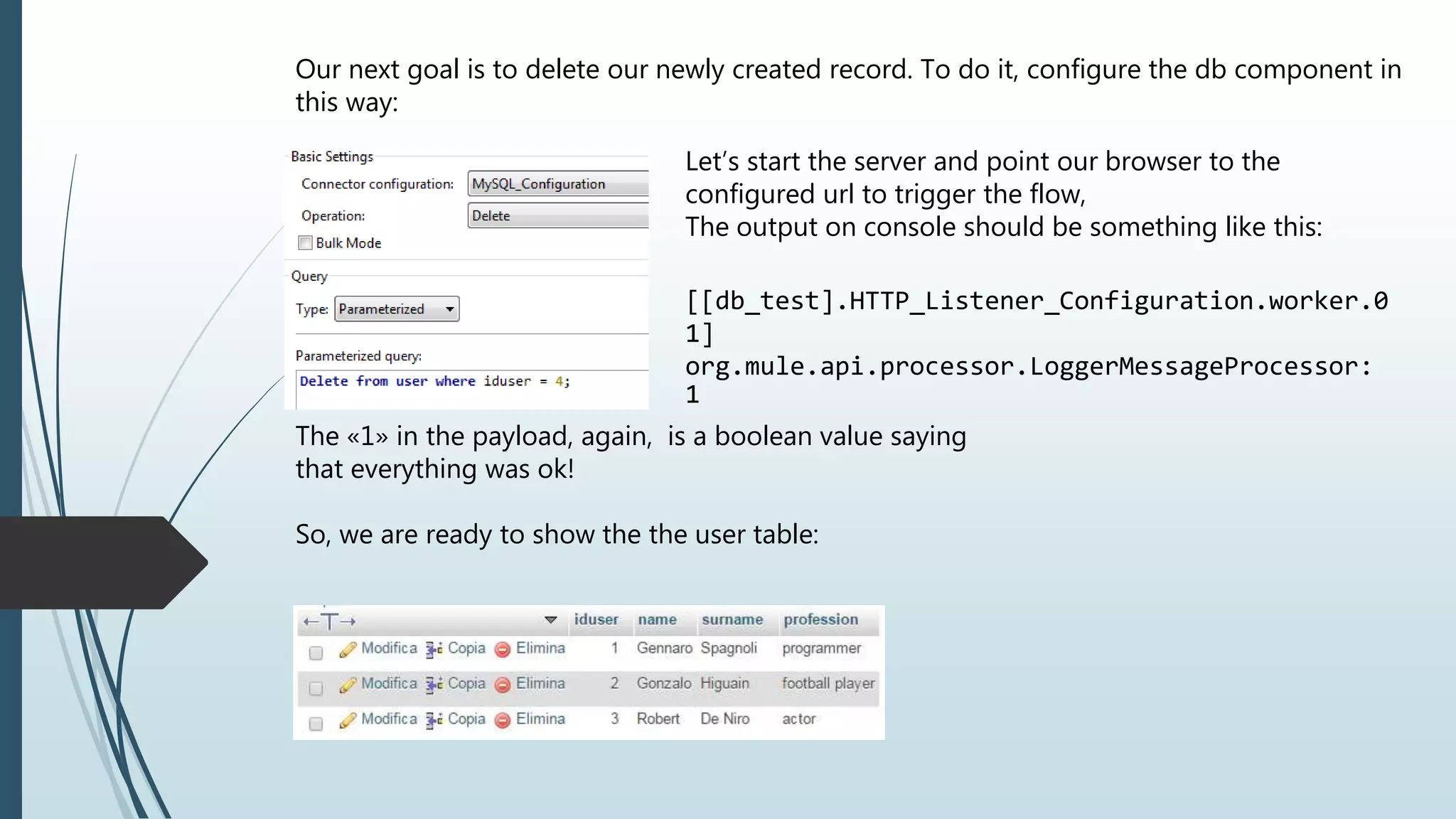 Our next goal is to delete our newly created record. To do it, configure the db component in this way: Let’s start the server and point our browser to the configured url to trigger the flow, The output on console should be something like this: [[db_test].HTTP_Listener_Configuration.worker.0 1] org.mule.api.processor.LoggerMessageProcessor: 1 The «1» in the payload, again, is a boolean value saying that everything was ok! So, we are ready to show the the user table: 
