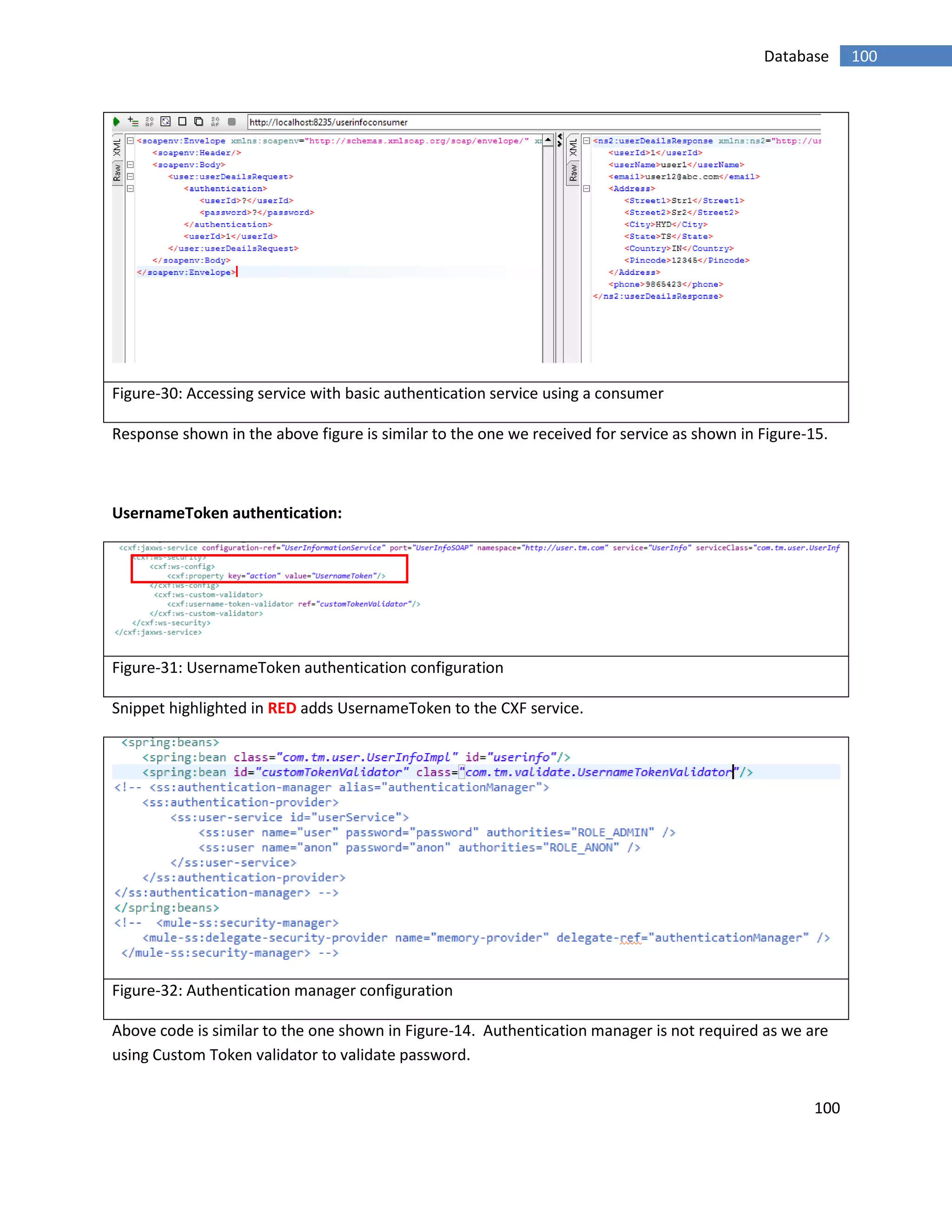 100
100Database
Figure-30: Accessing service with basic authentication service using a consumer
Response shown in the above figure is similar to the one we received for service as shown in Figure-15.
UsernameToken authentication:
Figure-31: UsernameToken authentication configuration
Snippet highlighted in RED adds UsernameToken to the CXF service.
Figure-32: Authentication manager configuration
Above code is similar to the one shown in Figure-14. Authentication manager is not required as we are
using Custom Token validator to validate password.
 
