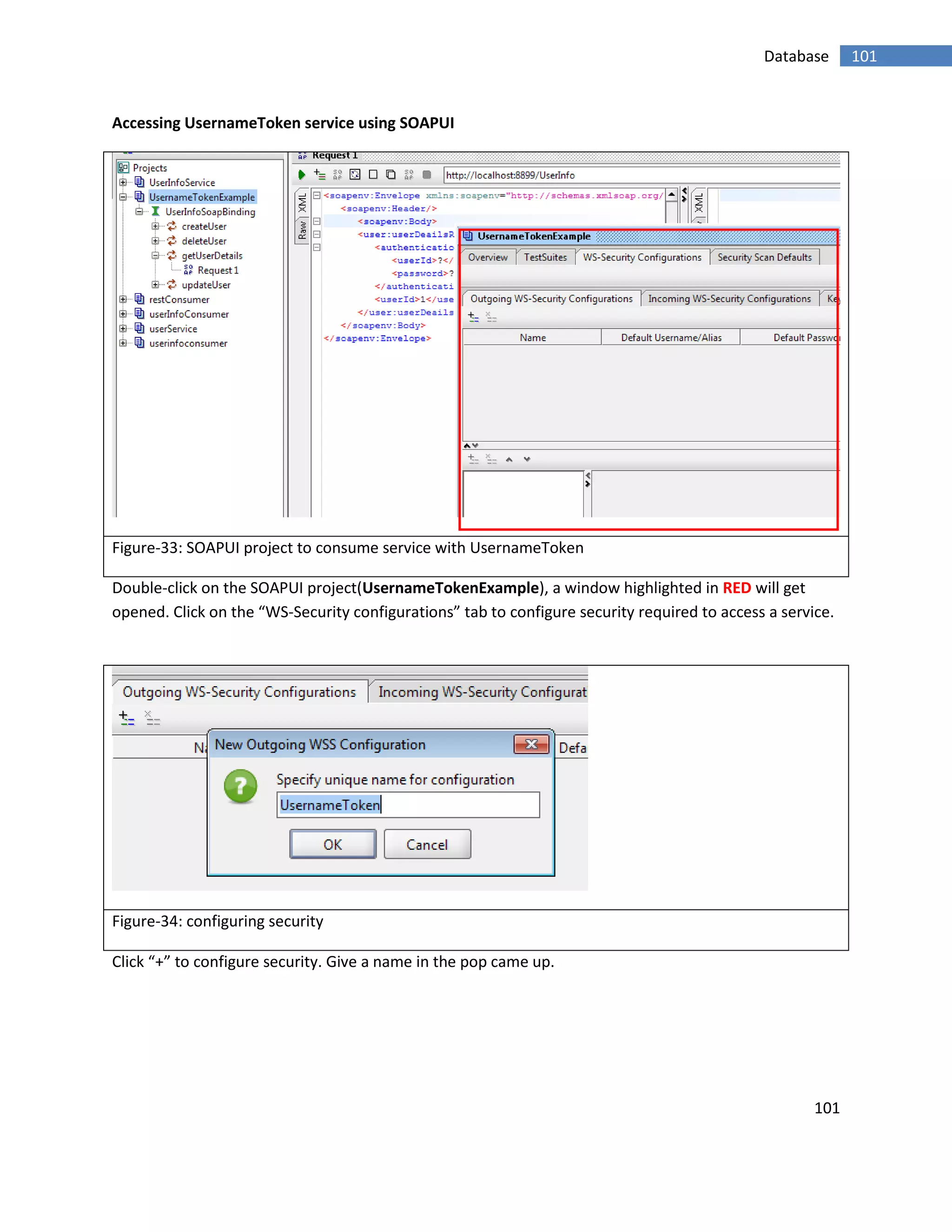 101
101Database
Accessing UsernameToken service using SOAPUI
Figure-33: SOAPUI project to consume service with UsernameToken
Double-click on the SOAPUI project(UsernameTokenExample), a window highlighted in RED will get
opened. Click on the “WS-Security configurations” tab to configure security required to access a service.
Figure-34: configuring security
Click “+” to configure security. Give a name in the pop came up.
 