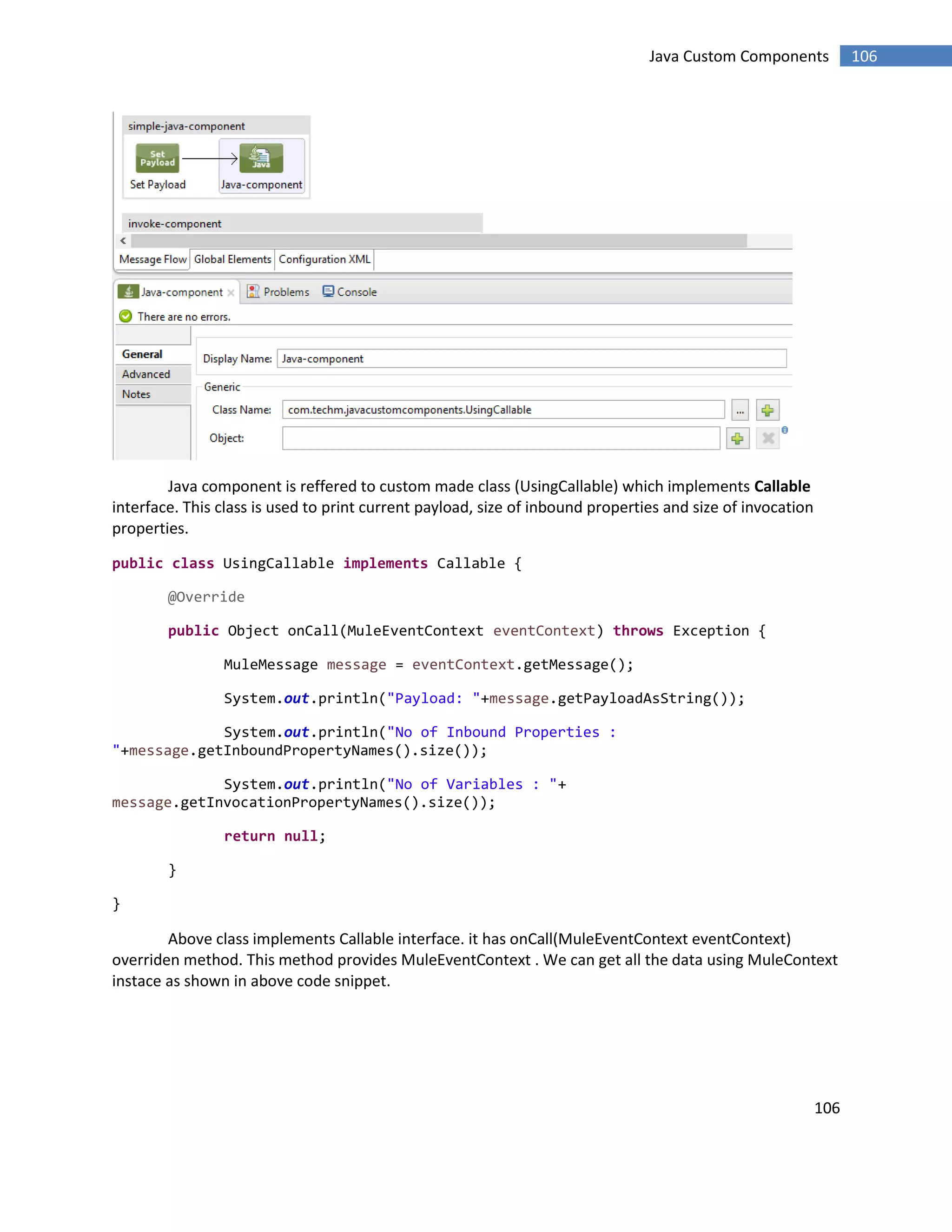106
106Java Custom Components
Java component is reffered to custom made class (UsingCallable) which implements Callable
interface. This class is used to print current payload, size of inbound properties and size of invocation
properties.
public class UsingCallable implements Callable {
@Override
public Object onCall(MuleEventContext eventContext) throws Exception {
MuleMessage message = eventContext.getMessage();
System.out.println("Payload: "+message.getPayloadAsString());
System.out.println("No of Inbound Properties :
"+message.getInboundPropertyNames().size());
System.out.println("No of Variables : "+
message.getInvocationPropertyNames().size());
return null;
}
}
Above class implements Callable interface. it has onCall(MuleEventContext eventContext)
overriden method. This method provides MuleEventContext . We can get all the data using MuleContext
instace as shown in above code snippet.
 