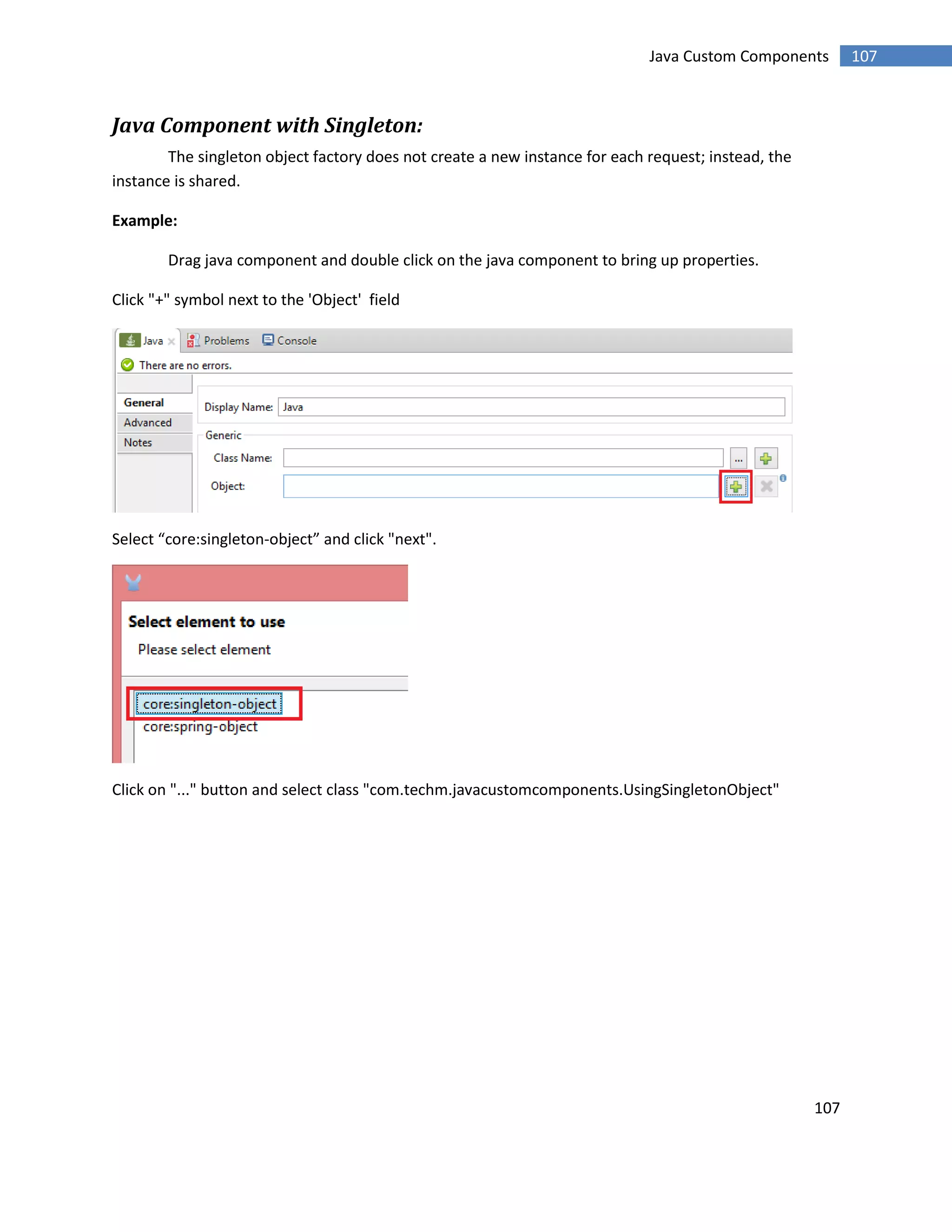 107
107Java Custom Components
Java Component with Singleton:
The singleton object factory does not create a new instance for each request; instead, the
instance is shared.
Example:
Drag java component and double click on the java component to bring up properties.
Click "+" symbol next to the 'Object' field
Select “core:singleton-object” and click "next".
Click on "..." button and select class "com.techm.javacustomcomponents.UsingSingletonObject"
 