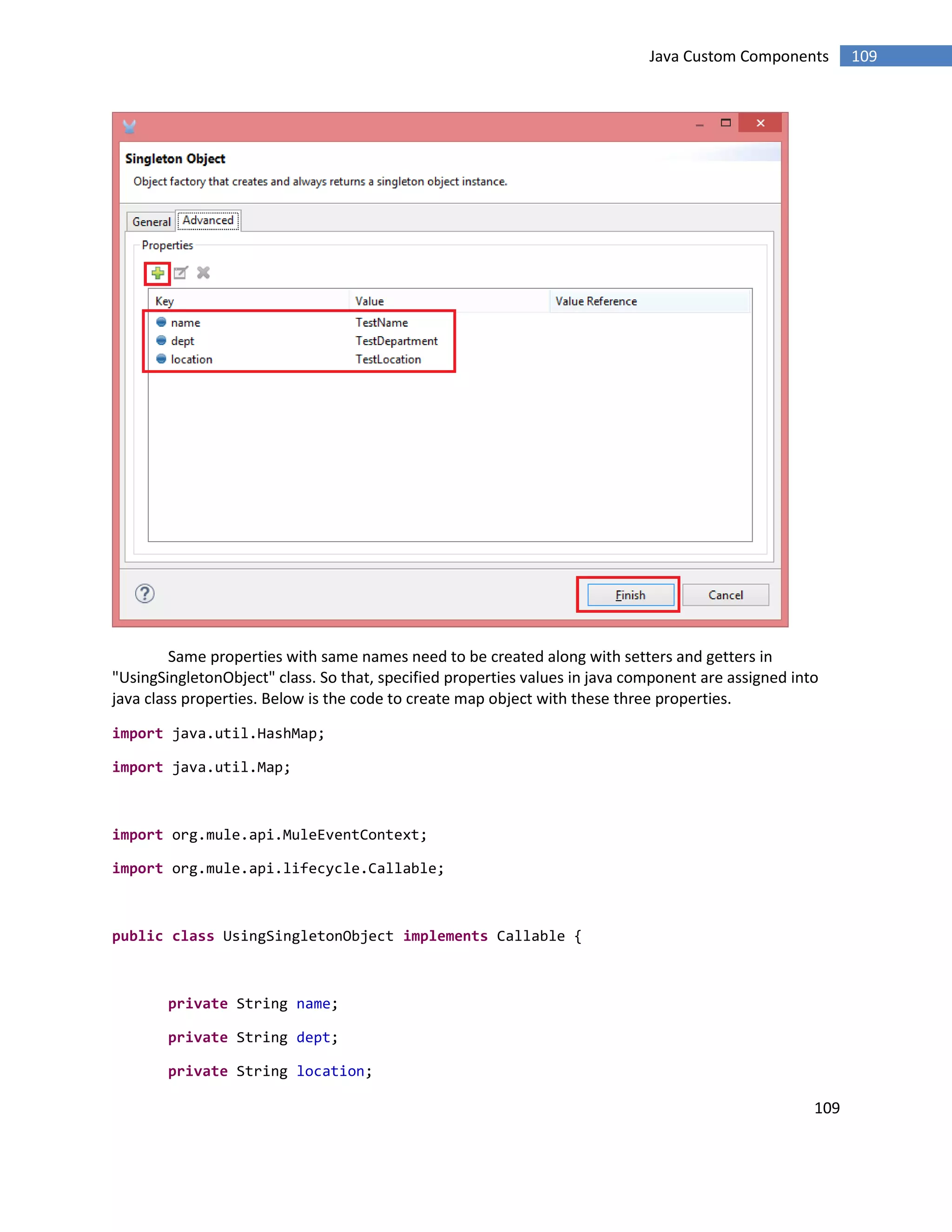 109
109Java Custom Components
Same properties with same names need to be created along with setters and getters in
"UsingSingletonObject" class. So that, specified properties values in java component are assigned into
java class properties. Below is the code to create map object with these three properties.
import java.util.HashMap;
import java.util.Map;
import org.mule.api.MuleEventContext;
import org.mule.api.lifecycle.Callable;
public class UsingSingletonObject implements Callable {
private String name;
private String dept;
private String location;
 