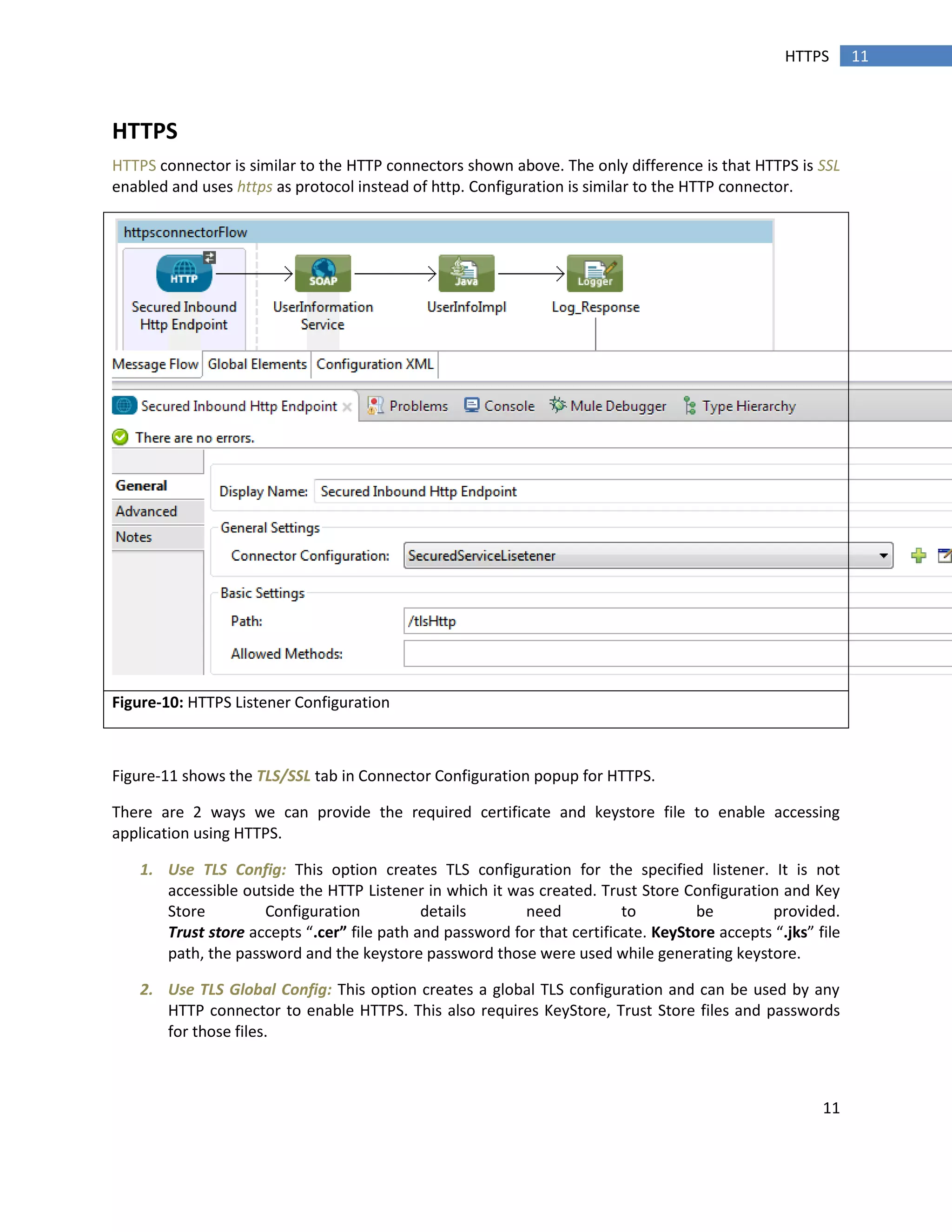 11
11HTTPS
HTTPS
HTTPS connector is similar to the HTTP connectors shown above. The only difference is that HTTPS is SSL
enabled and uses https as protocol instead of http. Configuration is similar to the HTTP connector.
Figure-10: HTTPS Listener Configuration
Figure-11 shows the TLS/SSL tab in Connector Configuration popup for HTTPS.
There are 2 ways we can provide the required certificate and keystore file to enable accessing
application using HTTPS.
1. Use TLS Config: This option creates TLS configuration for the specified listener. It is not
accessible outside the HTTP Listener in which it was created. Trust Store Configuration and Key
Store Configuration details need to be provided.
Trust store accepts “.cer” file path and password for that certificate. KeyStore accepts “.jks” file
path, the password and the keystore password those were used while generating keystore.
2. Use TLS Global Config: This option creates a global TLS configuration and can be used by any
HTTP connector to enable HTTPS. This also requires KeyStore, Trust Store files and passwords
for those files.
 