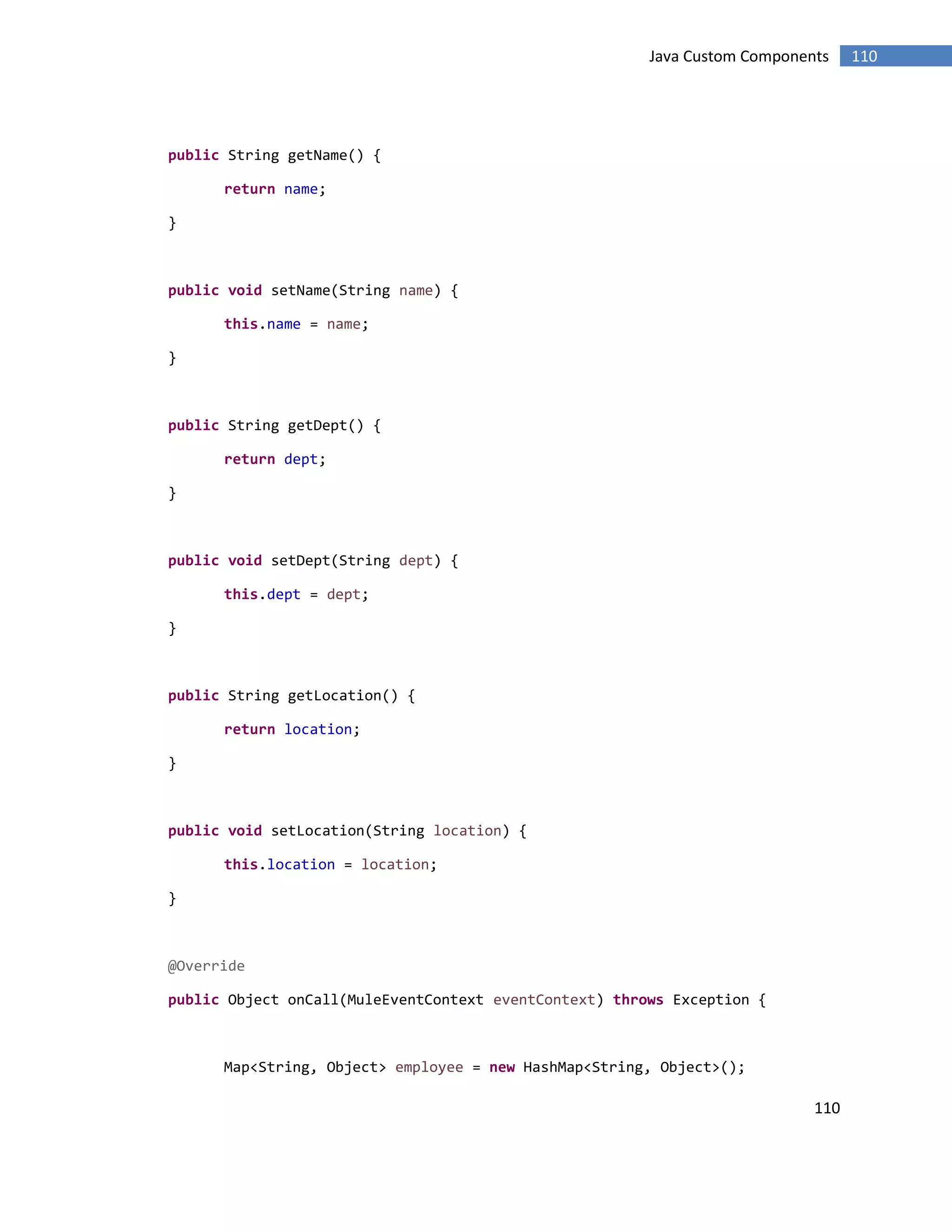 110
110Java Custom Components
public String getName() {
return name;
}
public void setName(String name) {
this.name = name;
}
public String getDept() {
return dept;
}
public void setDept(String dept) {
this.dept = dept;
}
public String getLocation() {
return location;
}
public void setLocation(String location) {
this.location = location;
}
@Override
public Object onCall(MuleEventContext eventContext) throws Exception {
Map<String, Object> employee = new HashMap<String, Object>();
 