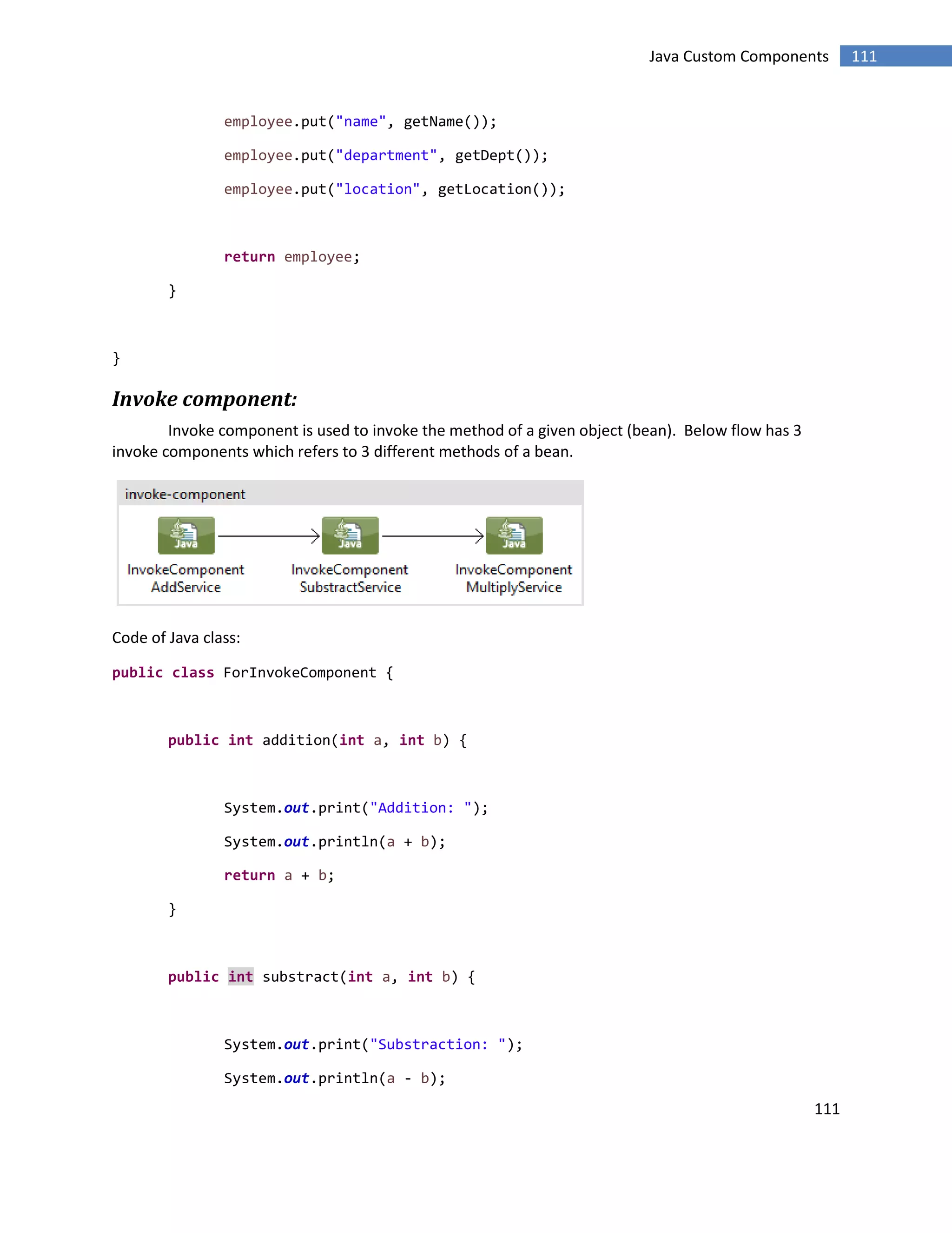 111
111Java Custom Components
employee.put("name", getName());
employee.put("department", getDept());
employee.put("location", getLocation());
return employee;
}
}
Invoke component:
Invoke component is used to invoke the method of a given object (bean). Below flow has 3
invoke components which refers to 3 different methods of a bean.
Code of Java class:
public class ForInvokeComponent {
public int addition(int a, int b) {
System.out.print("Addition: ");
System.out.println(a + b);
return a + b;
}
public int substract(int a, int b) {
System.out.print("Substraction: ");
System.out.println(a - b);
 