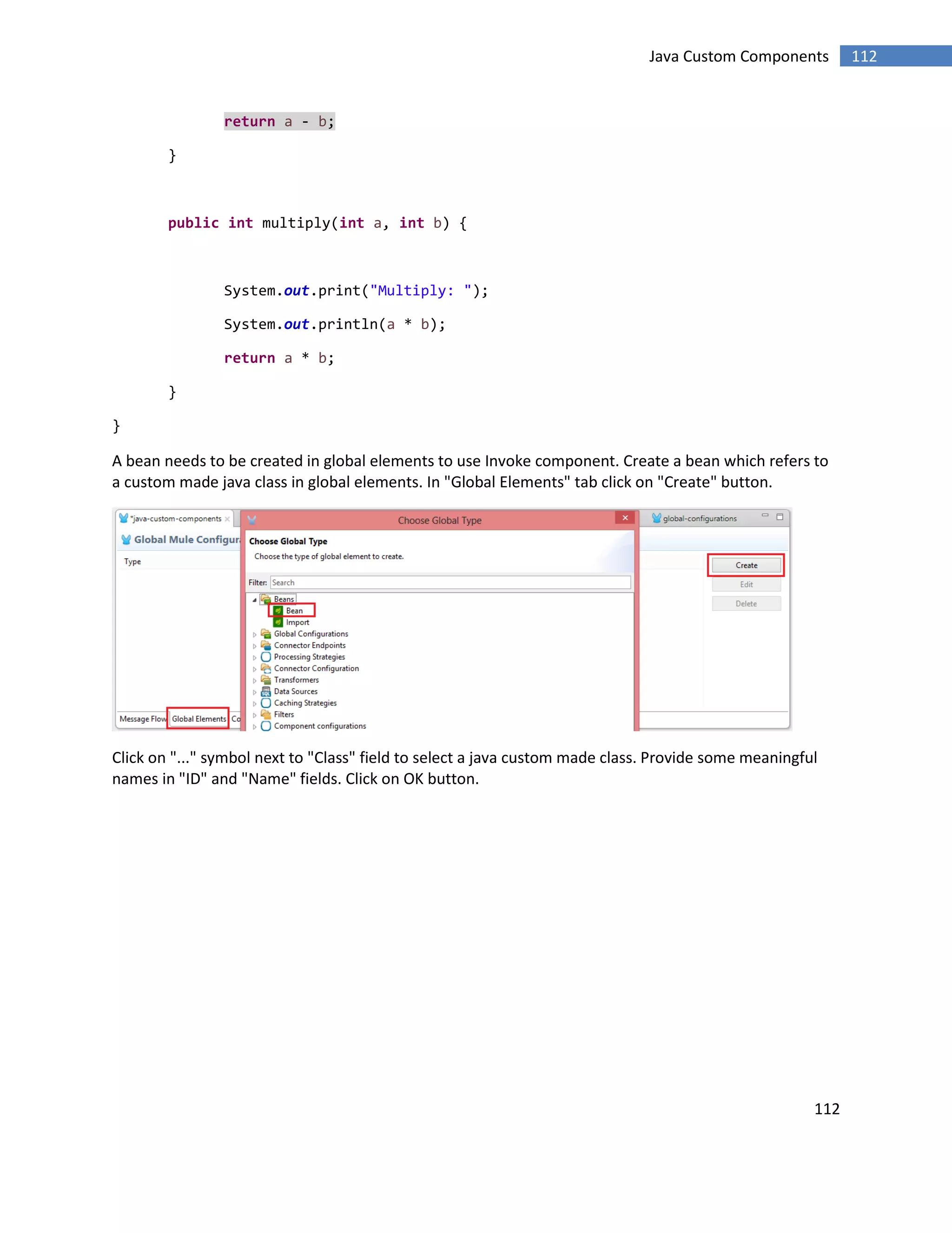 112
112Java Custom Components
return a - b;
}
public int multiply(int a, int b) {
System.out.print("Multiply: ");
System.out.println(a * b);
return a * b;
}
}
A bean needs to be created in global elements to use Invoke component. Create a bean which refers to
a custom made java class in global elements. In "Global Elements" tab click on "Create" button.
Click on "..." symbol next to "Class" field to select a java custom made class. Provide some meaningful
names in "ID" and "Name" fields. Click on OK button.
 