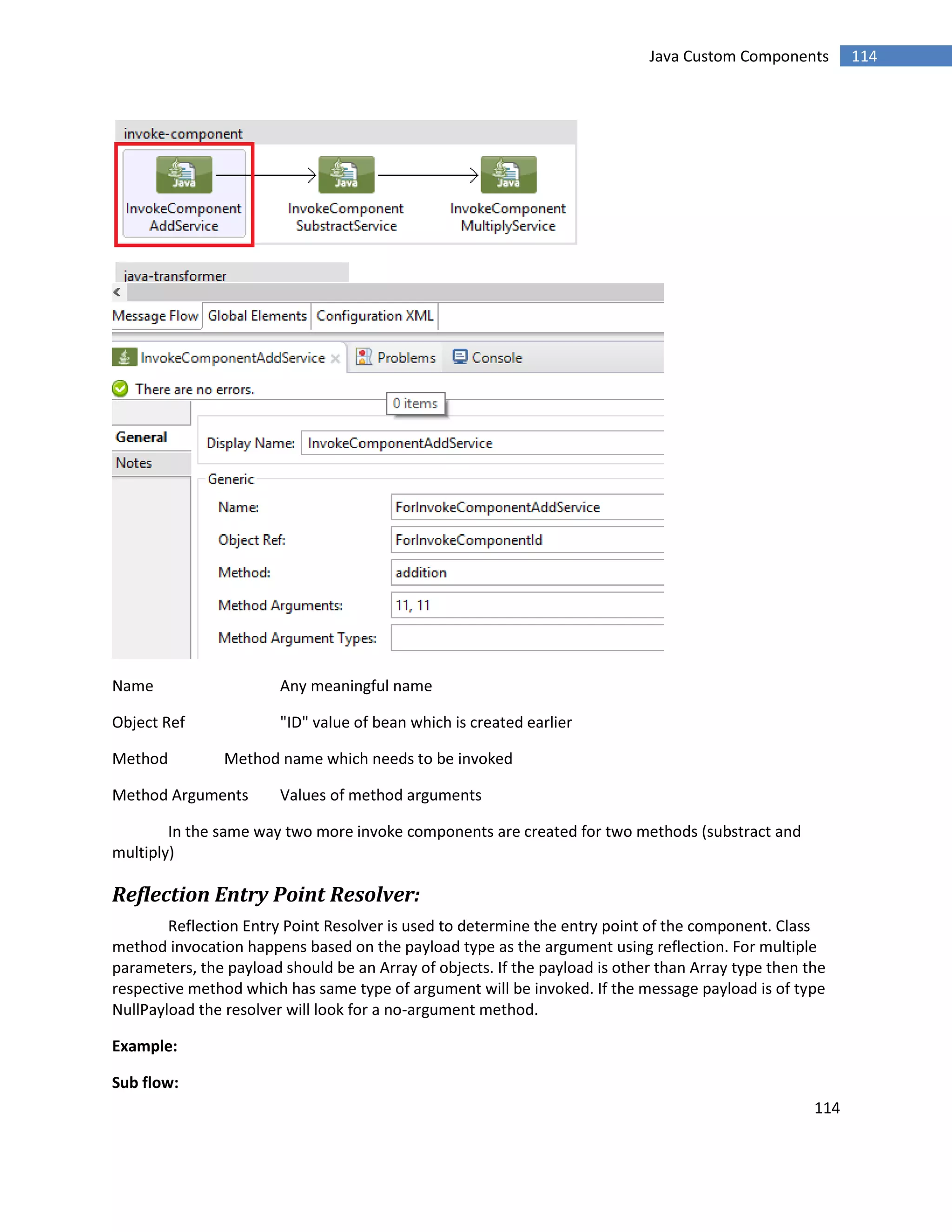 114
114Java Custom Components
Name Any meaningful name
Object Ref "ID" value of bean which is created earlier
Method Method name which needs to be invoked
Method Arguments Values of method arguments
In the same way two more invoke components are created for two methods (substract and
multiply)
Reflection Entry Point Resolver:
Reflection Entry Point Resolver is used to determine the entry point of the component. Class
method invocation happens based on the payload type as the argument using reflection. For multiple
parameters, the payload should be an Array of objects. If the payload is other than Array type then the
respective method which has same type of argument will be invoked. If the message payload is of type
NullPayload the resolver will look for a no-argument method.
Example:
Sub flow:
 
