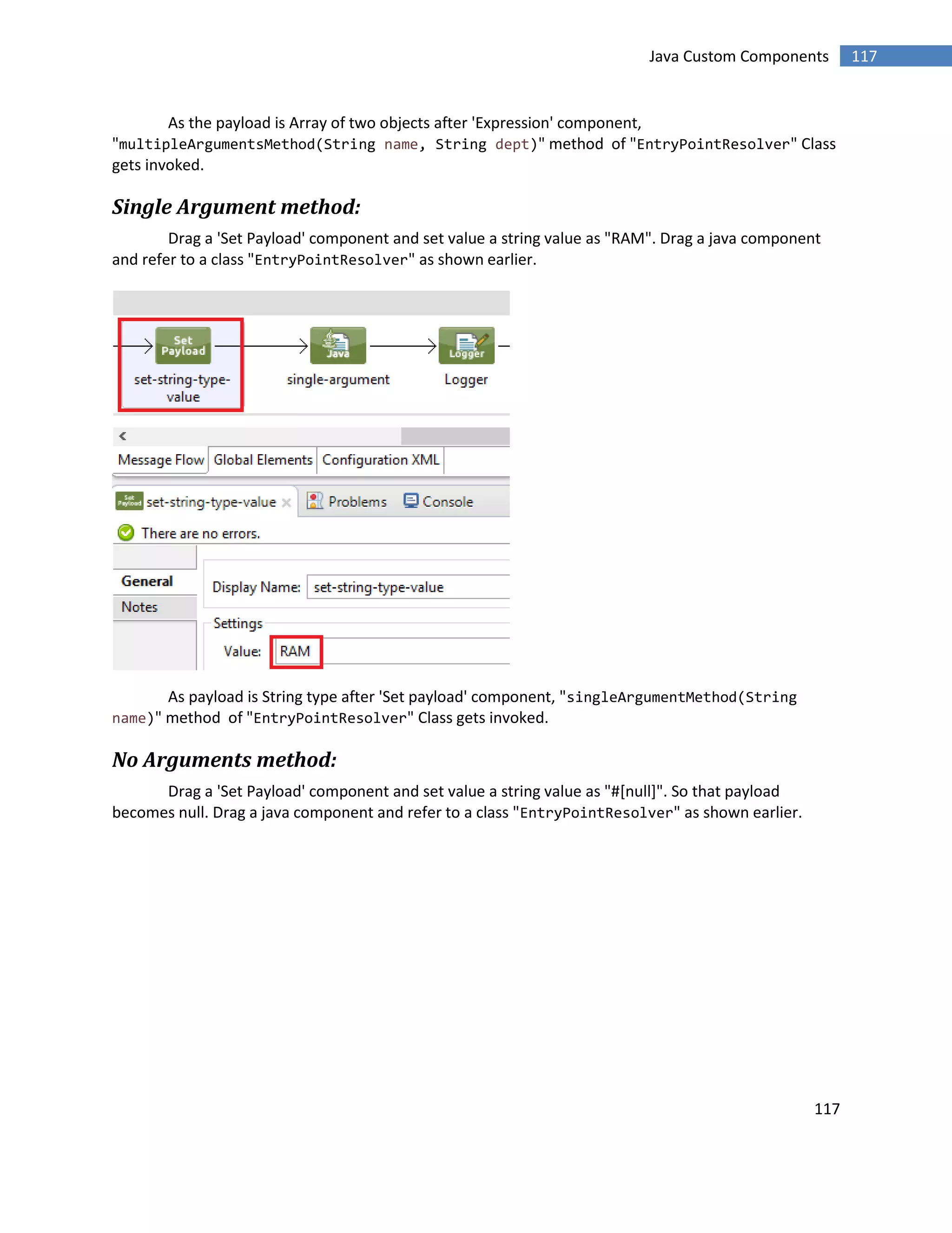 117
117Java Custom Components
As the payload is Array of two objects after 'Expression' component,
"multipleArgumentsMethod(String name, String dept)" method of "EntryPointResolver" Class
gets invoked.
Single Argument method:
Drag a 'Set Payload' component and set value a string value as "RAM". Drag a java component
and refer to a class "EntryPointResolver" as shown earlier.
As payload is String type after 'Set payload' component, "singleArgumentMethod(String
name)" method of "EntryPointResolver" Class gets invoked.
No Arguments method:
Drag a 'Set Payload' component and set value a string value as "#[null]". So that payload
becomes null. Drag a java component and refer to a class "EntryPointResolver" as shown earlier.
 