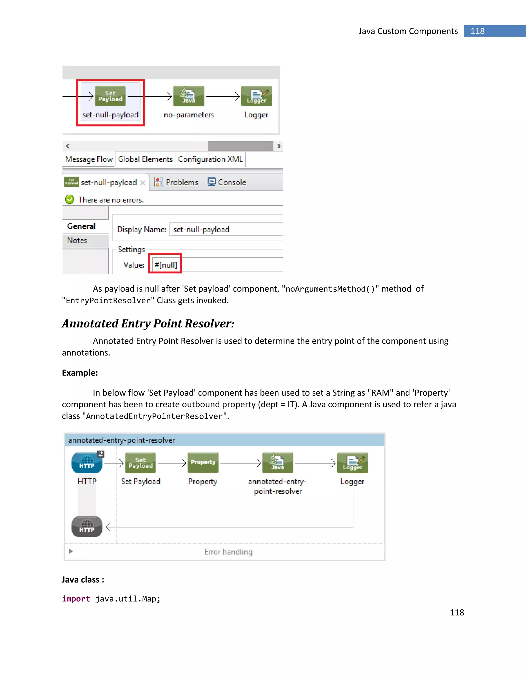 118
118Java Custom Components
As payload is null after 'Set payload' component, "noArgumentsMethod()" method of
"EntryPointResolver" Class gets invoked.
Annotated Entry Point Resolver:
Annotated Entry Point Resolver is used to determine the entry point of the component using
annotations.
Example:
In below flow 'Set Payload' component has been used to set a String as "RAM" and 'Property'
component has been to create outbound property (dept = IT). A Java component is used to refer a java
class "AnnotatedEntryPointerResolver".
Java class :
import java.util.Map;
 
