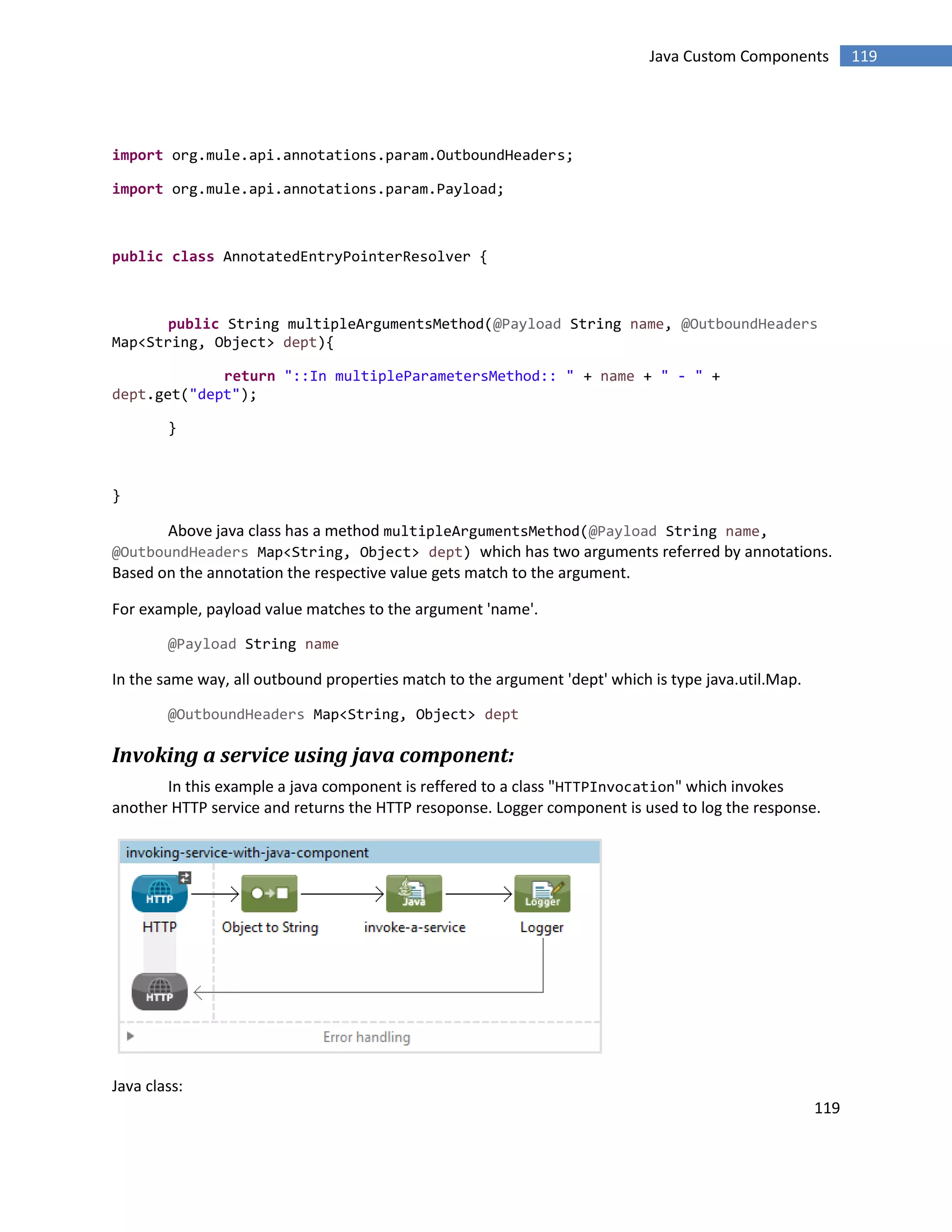 119
119Java Custom Components
import org.mule.api.annotations.param.OutboundHeaders;
import org.mule.api.annotations.param.Payload;
public class AnnotatedEntryPointerResolver {
public String multipleArgumentsMethod(@Payload String name, @OutboundHeaders
Map<String, Object> dept){
return "::In multipleParametersMethod:: " + name + " - " +
dept.get("dept");
}
}
Above java class has a method multipleArgumentsMethod(@Payload String name,
@OutboundHeaders Map<String, Object> dept) which has two arguments referred by annotations.
Based on the annotation the respective value gets match to the argument.
For example, payload value matches to the argument 'name'.
@Payload String name
In the same way, all outbound properties match to the argument 'dept' which is type java.util.Map.
@OutboundHeaders Map<String, Object> dept
Invoking a service using java component:
In this example a java component is reffered to a class "HTTPInvocation" which invokes
another HTTP service and returns the HTTP resoponse. Logger component is used to log the response.
Java class:
 