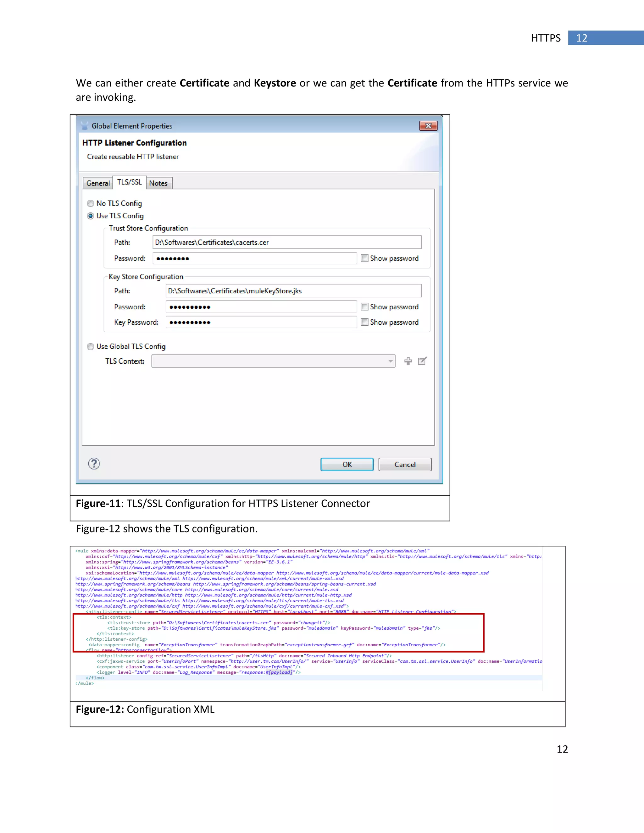 12
12HTTPS
We can either create Certificate and Keystore or we can get the Certificate from the HTTPs service we
are invoking.
Figure-11: TLS/SSL Configuration for HTTPS Listener Connector
Figure-12 shows the TLS configuration.
Figure-12: Configuration XML
 