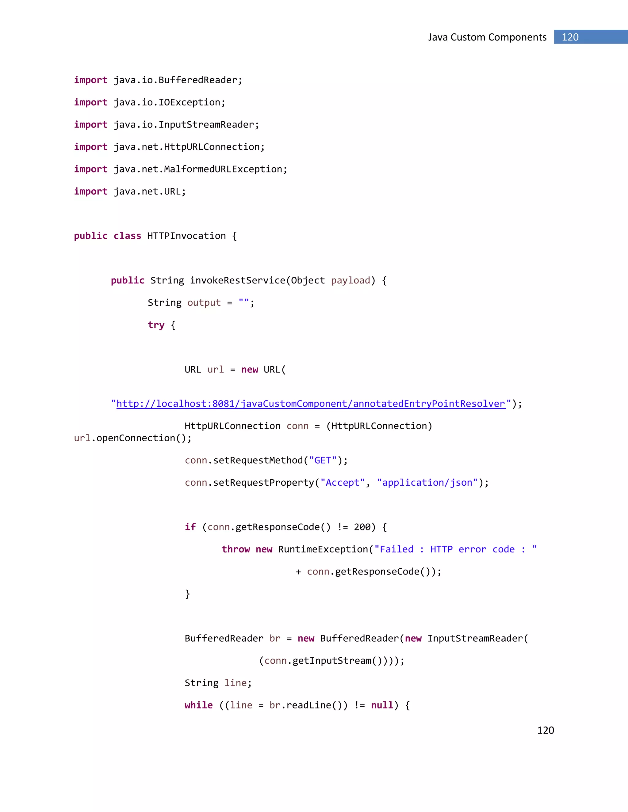 120
120Java Custom Components
import java.io.BufferedReader;
import java.io.IOException;
import java.io.InputStreamReader;
import java.net.HttpURLConnection;
import java.net.MalformedURLException;
import java.net.URL;
public class HTTPInvocation {
public String invokeRestService(Object payload) {
String output = "";
try {
URL url = new URL(
"http://localhost:8081/javaCustomComponent/annotatedEntryPointResolver");
HttpURLConnection conn = (HttpURLConnection)
url.openConnection();
conn.setRequestMethod("GET");
conn.setRequestProperty("Accept", "application/json");
if (conn.getResponseCode() != 200) {
throw new RuntimeException("Failed : HTTP error code : "
+ conn.getResponseCode());
}
BufferedReader br = new BufferedReader(new InputStreamReader(
(conn.getInputStream())));
String line;
while ((line = br.readLine()) != null) {
 