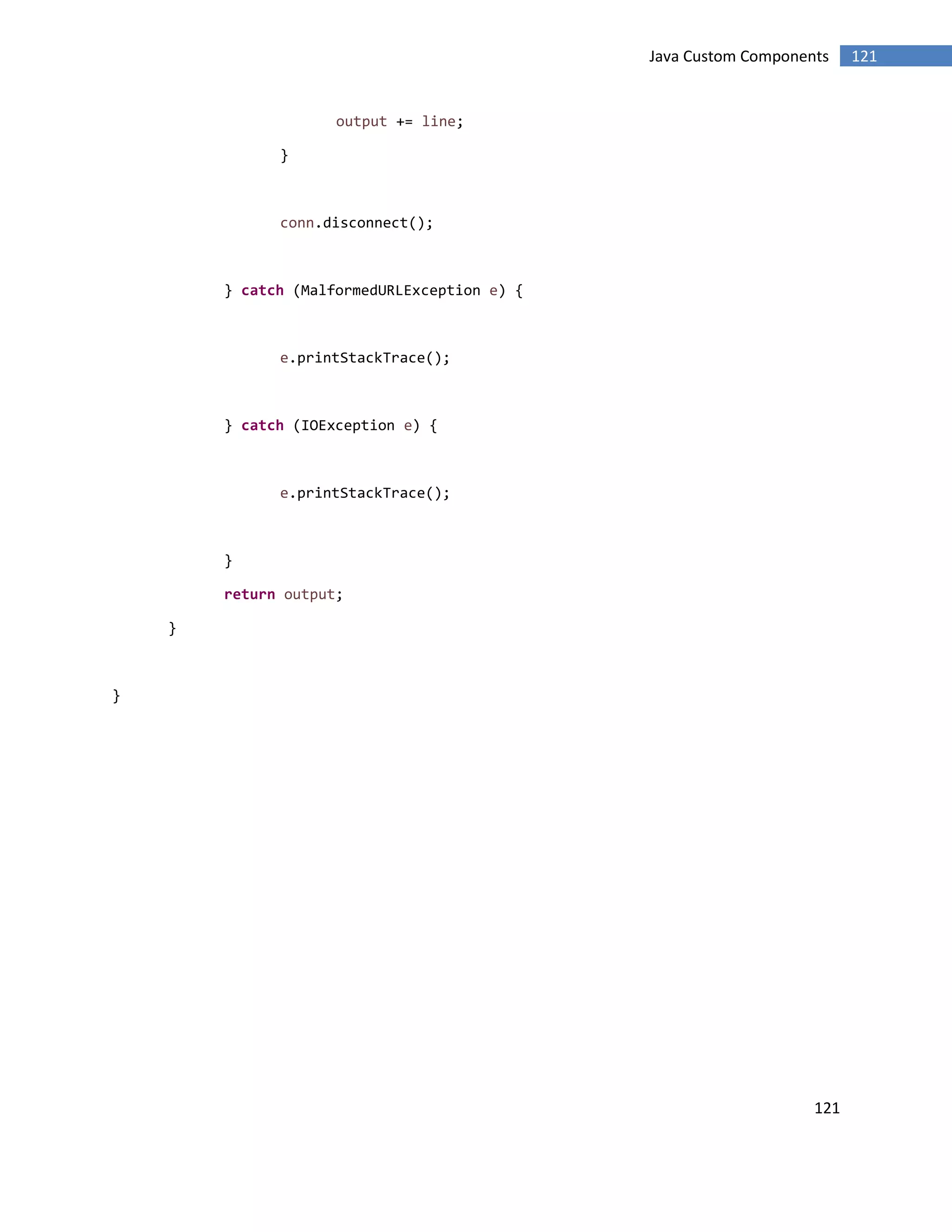 121
121Java Custom Components
output += line;
}
conn.disconnect();
} catch (MalformedURLException e) {
e.printStackTrace();
} catch (IOException e) {
e.printStackTrace();
}
return output;
}
}
 