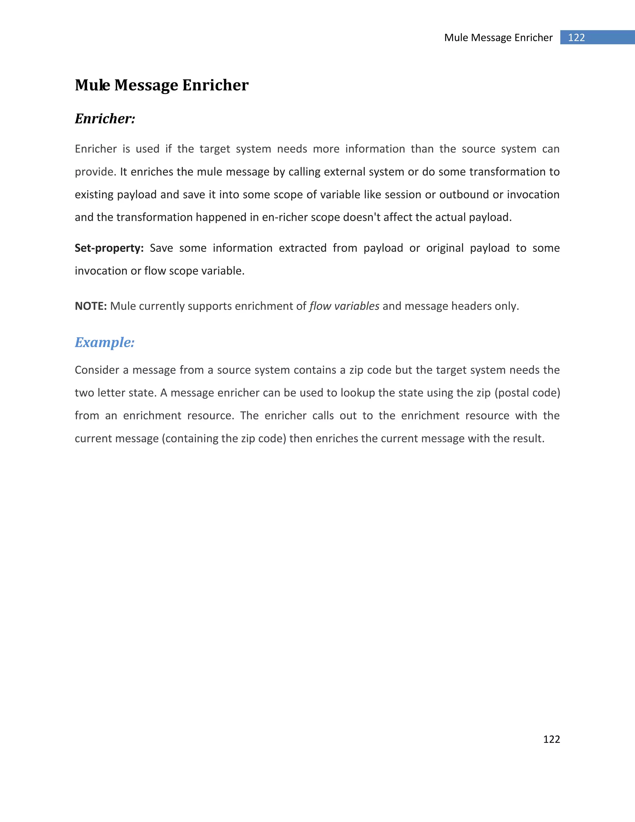 122
122Mule Message Enricher
Mule Message Enricher
Enricher:
Enricher is used if the target system needs more information than the source system can
provide. It enriches the mule message by calling external system or do some transformation to
existing payload and save it into some scope of variable like session or outbound or invocation
and the transformation happened in en-richer scope doesn't affect the actual payload.
Set-property: Save some information extracted from payload or original payload to some
invocation or flow scope variable.
NOTE: Mule currently supports enrichment of flow variables and message headers only.
Example:
Consider a message from a source system contains a zip code but the target system needs the
two letter state. A message enricher can be used to lookup the state using the zip (postal code)
from an enrichment resource. The enricher calls out to the enrichment resource with the
current message (containing the zip code) then enriches the current message with the result.
 