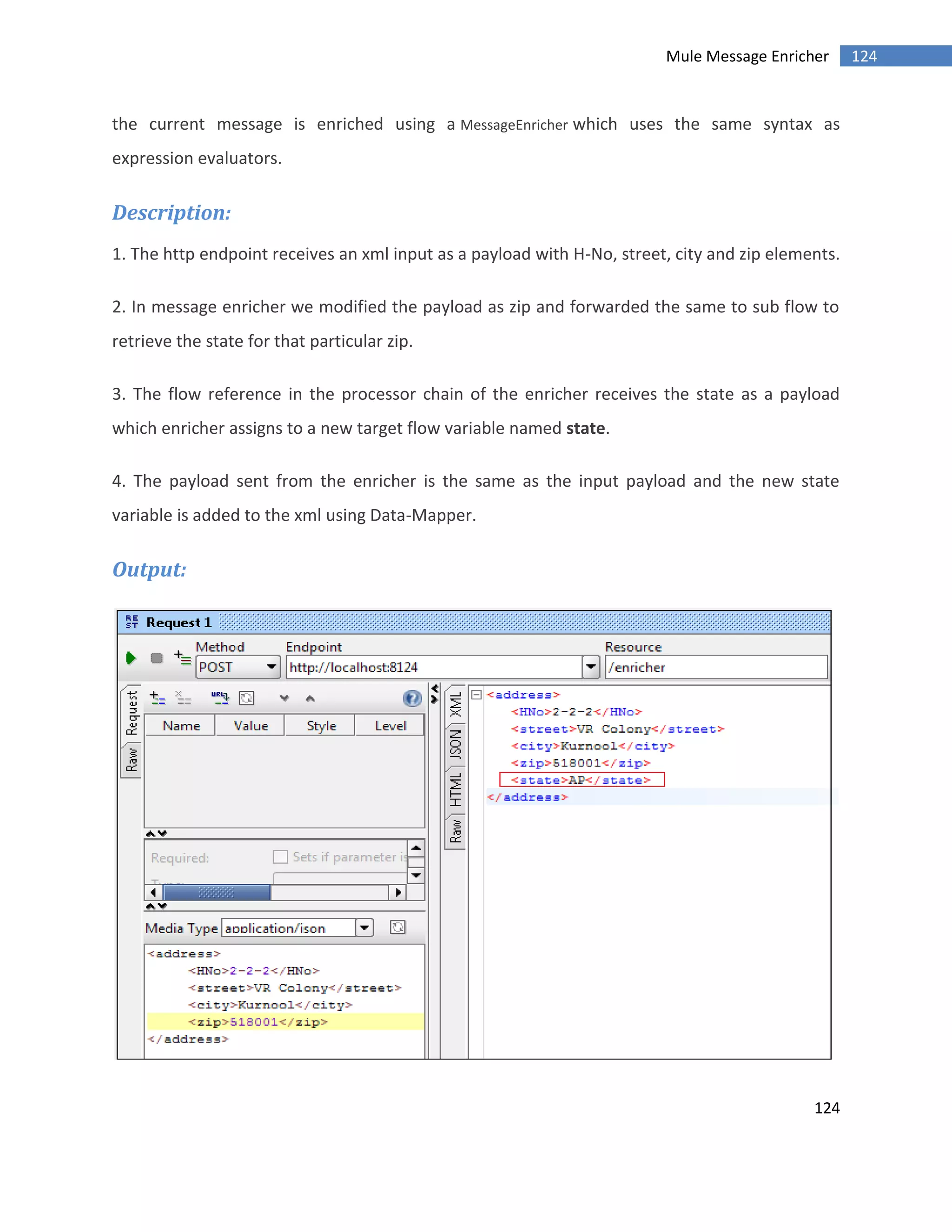 124
124Mule Message Enricher
the current message is enriched using a MessageEnricher which uses the same syntax as
expression evaluators.
Description:
1. The http endpoint receives an xml input as a payload with H-No, street, city and zip elements.
2. In message enricher we modified the payload as zip and forwarded the same to sub flow to
retrieve the state for that particular zip.
3. The flow reference in the processor chain of the enricher receives the state as a payload
which enricher assigns to a new target flow variable named state.
4. The payload sent from the enricher is the same as the input payload and the new state
variable is added to the xml using Data-Mapper.
Output:
 