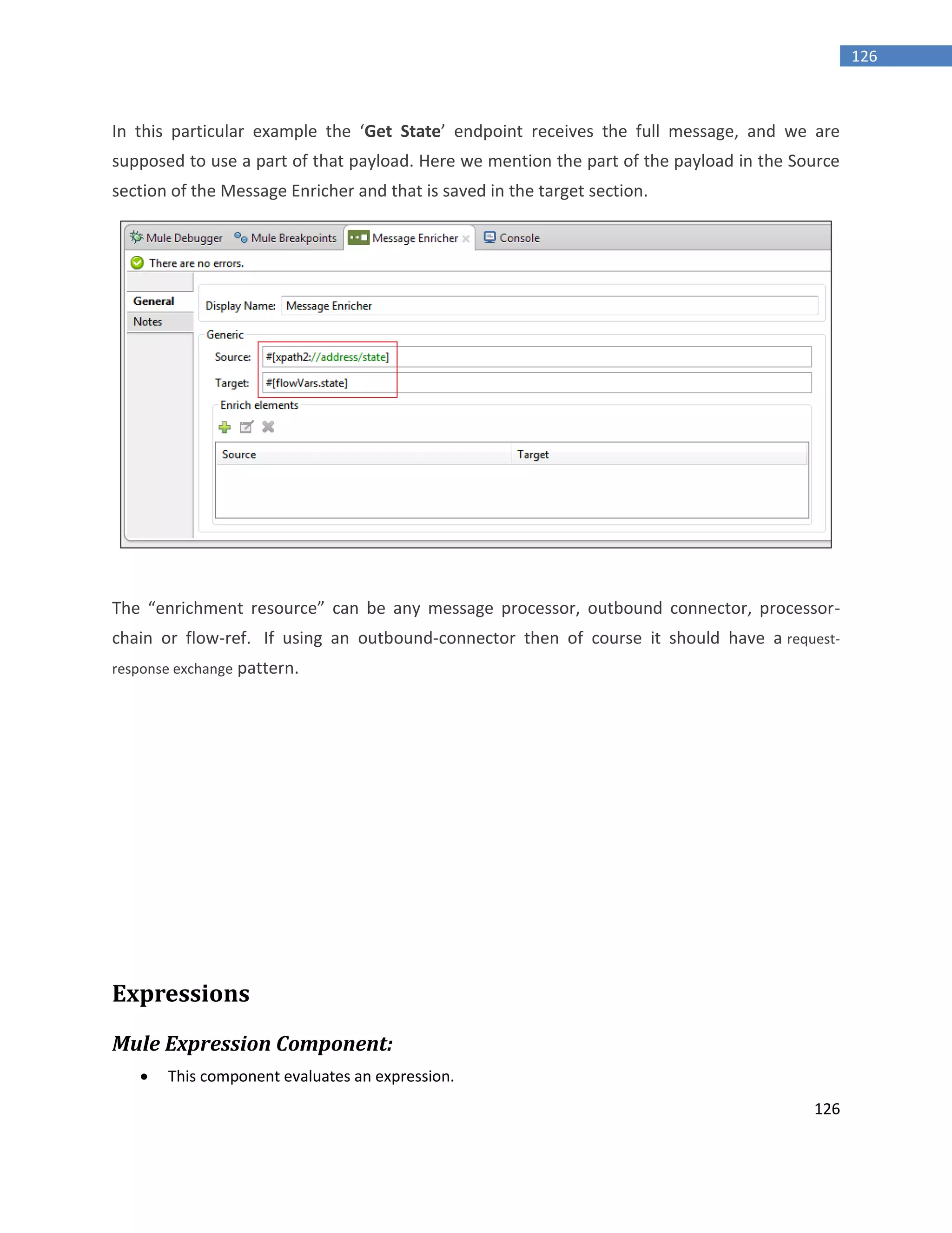 126
126
In this particular example the ‘Get State’ endpoint receives the full message, and we are
supposed to use a part of that payload. Here we mention the part of the payload in the Source
section of the Message Enricher and that is saved in the target section.
The “enrichment resource” can be any message processor, outbound connector, processor-
chain or flow-ref. If using an outbound-connector then of course it should have a request-
response exchange pattern.
Expressions
Mule Expression Component:
 This component evaluates an expression.
 